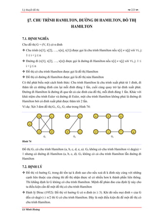 Lý thuyết đồ thị                                                                         223



    §7. CHU TRÌNH HAMILTON, ĐƯỜNG ĐI HAMILTON, ĐỒ THỊ
                        HAMILTON

7.1. ĐỊNH NGHĨA
Cho đồ thị G = (V, E) có n đỉnh
   Chu trình (x[1], x[2], …, x[n], x[1]) được gọi là chu trình Hamilton nếu x[i] ≠ x[j] với ∀i, j:
   1≤i<j≤n
   Đường đi (x[1], x[2], …, x[n]) được gọi là đường đi Hamilton nếu x[i] ≠ x[j] với ∀i, j: 1 ≤
   i<j≤n
   Đồ thị có chu trình Hamilton được gọi là đồ thị Hamilton
   Đồ thị có đường đi Hamilton được gọi là đồ thị nửa Hamilton
Có thể phát biểu một cách hình thức: Chu trình Hamilton là chu trình xuất phát từ 1 đỉnh, đi
thăm tất cả những đỉnh còn lại mỗi đỉnh đúng 1 lần, cuối cùng quay trở lại đỉnh xuất phát.
Đường đi Hamilton là đường đi qua tất cả các đỉnh của đồ thị, mỗi đỉnh đúng 1 lần. Khác với
khái niệm chu trình Euler và đường đi Euler, một chu trình Hamilton không phải là đường đi
Hamilton bởi có đỉnh xuất phát được thăm tới 2 lần.
Ví dụ: Xét 3 đơn đồ thị G1, G2, G3 như trong Hình 74:

               b         c          a         b            a         b          e


      a


               e         d          d         c            d         c          f         g

                   G1                    G2                              G3

Hình 74


Đồ thị G1 có chu trình Hamilton (a, b, c, d, e, a). G2 không có chu trình Hamilton vì deg(a) =
1 nhưng có đường đi Hamilton (a, b, c, d). G3 không có cả chu trình Hamilton lẫn đường đi
Hamilton

7.2. ĐỊNH LÝ
   Đồ thị vô hướng G, trong đó tồn tại k đỉnh sao cho nếu xoá đi k đỉnh này cùng với những
   cạnh liên thuộc của chúng thì đồ thị nhận được sẽ có nhiều hơn k thành phần liên thông.
   Thì khẳng định là G không có chu trình Hamilton. Mệnh đề phản đảo của định lý này cho
   ta điều kiện cần để một đồ thị có chu trình Hamilton
   Định lý Dirac (1952): Đồ thị vô hướng G có n đỉnh (n ≥ 3). Khi đó nếu mọi đỉnh v của G
   đều có deg(v) ≥ n/2 thì G có chu trình Hamilton. Đây là một điều kiện đủ để một đồ thị có
   chu trình Hamilton.

Lê Minh Hoàng
 