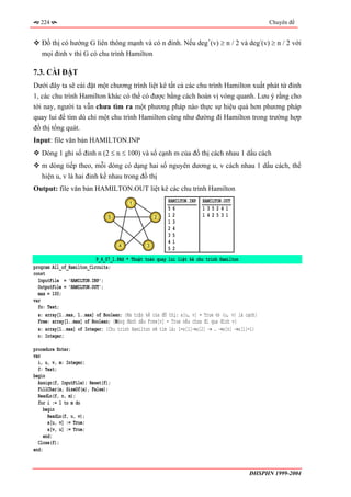 224                                                                                            Chuyên đề


   Đồ thị có hướng G liên thông mạnh và có n đỉnh. Nếu deg+(v) ≥ n / 2 và deg-(v) ≥ n / 2 với
   mọi đỉnh v thì G có chu trình Hamilton

7.3. CÀI ĐẶT
Dưới đây ta sẽ cài đặt một chương trình liệt kê tất cả các chu trình Hamilton xuất phát từ đỉnh
1, các chu trình Hamilton khác có thể có được bằng cách hoán vị vòng quanh. Lưu ý rằng cho
tới nay, người ta vẫn chưa tìm ra một phương pháp nào thực sự hiệu quả hơn phương pháp
quay lui để tìm dù chỉ một chu trình Hamilton cũng như đường đi Hamilton trong trường hợp
đồ thị tổng quát.
Input: file văn bản HAMILTON.INP
   Dòng 1 ghi số đỉnh n (2 ≤ n ≤ 100) và số cạnh m của đồ thị cách nhau 1 dấu cách
   m dòng tiếp theo, mỗi dòng có dạng hai số nguyên dương u, v cách nhau 1 dấu cách, thể
   hiện u, v là hai đỉnh kề nhau trong đồ thị
Output: file văn bản HAMILTON.OUT liệt kê các chu trình Hamilton
                                        1
                                                         HAMILTON.INP   HAMILTON.OUT
                                                         56             135241
                                5                   2    12             142531
                                                         13
                                                         24
                                                         35
                                                         41
                                    4           3
                                                         52
                           P_4_07_1.PAS * Thuật toán quay lui liệt kê chu trình Hamilton
program All_of_Hamilton_Circuits;
const
  InputFile = 'HAMILTON.INP';
  OutputFile = 'HAMILTON.OUT';
  max = 100;
var
  fo: Text;
  a: array[1..max, 1..max] of Boolean; {Ma trận kề của đồ thị: a[u, v] = True ⇔ (u, v) là cạnh}
  Free: array[1..max] of Boolean; {Mảng đánh dấu Free[v] = True nếu chưa đi qua đỉnh v}
  x: array[1..max] of Integer; {Chu trình Hamilton sẽ tìm là; 1=x[1]→x[2] → … →x[n] →x[1]=1}
  n: Integer;

procedure Enter;
var
  i, u, v, m: Integer;
  f: Text;
begin
  Assign(f, InputFile); Reset(f);
  FillChar(a, SizeOf(a), False);
  ReadLn(f, n, m);
  for i := 1 to m do
     begin
       ReadLn(f, u, v);
       a[u, v] := True;
       a[v, u] := True;
     end;
  Close(f);
end;



                                                                                           ĐHSPHN 1999-2004
 