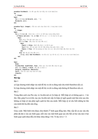 Lý thuyết đồ thị                                                                                         225


procedure PrintResult; {In kết quả nếu tìm thấy chu trình Hamilton}
var
  i: Integer;
begin
  for i := 1 to n do Write(fo, x[i], ' ');
  WriteLn(fo, x[1]);
end;

procedure Try(i: Integer); {Thử các cách chọn đỉnh thứ i trong hành trình}
var
  j: Integer;
begin
  for j := 1 to n do {Đỉnh thứ i (x[i]) có thể chọn trong những đỉnh}
     if Free[j] and a[x[i - 1], j] then {kề với x[i - 1] và chưa bị đi qua}
       begin
         x[i] := j; {Thử một cách chọn x[i]}
         if i < n then {Nếu chưa thử chọn đến x[n]}
           begin
              Free[j] := False; {Đánh dấu đỉnh j là đã đi qua}
              Try(i + 1); {Để các bước thử kế tiếp không chọn phải đỉnh j nữa}
              Free[j] := True; {Sẽ thử phương án khác cho x[i] nên sẽ bỏ đánh dấu đỉnh vừa thử}
            end
         else {Nếu đã thử chọn đến x[n]}
            if a[j, x[1]] then PrintResult; {và nếu x[n] lại kề với x[1] thì ta có chu trình Hamilton}
       end;
end;

begin
  Enter;
  FillChar(Free, SizeOf(Free), True); {Khởi tạo: Các đỉnh đều chưa đi qua}
  x[1] := 1; Free[1] := False; {Bắt đầu từ đỉnh 1}
  Assign(fo, OutputFile); Rewrite(fo);
  Try(2); {Thử các cách chọn đỉnh kế tiếp}
  Close(fo);
end.
Bài tập
Bài 1
a) Lập chương trình nhập vào một đồ thị và chỉ ra đúng một chu trình Hamilton nếu có.
b) Lập chương trình nhập vào một đồ thị và chỉ ra đúng một đường đi Hamilton nếu có.
Bài 2
Trong đám cưới của Péc-xây và An-đrơ-nét có 2n hiệp sỹ. Mỗi hiệp sỹ có không quá n - 1 kẻ
thù. Hãy giúp Ca-xi-ô-bê, mẹ của An-đrơ-nét xếp 2n hiệp sỹ ngồi quanh một bàn tròn sao cho
không có hiệp sỹ nào phải ngồi cạnh kẻ thù của mình. Mỗi hiệp sỹ sẽ cho biết những kẻ thù
của mình khi họ đến sân rồng.
Bài 3
Gray code: Một hình tròn được chia thành 2n hình quạt đồng tâm. Hãy xếp tất cả các xâu nhị
phân độ dài n vào các hình quạt, mỗi xâu vào một hình quạt sao cho bất cứ hai xâu nào ở hai
hình quạt cạnh nhau đều chỉ khác nhau đúng 1 bit. Ví dụ với n = 3:




Lê Minh Hoàng
 