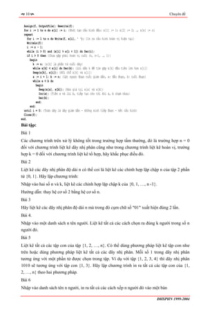 10                                                                                               Chuyên đề


  Assign(f, OutputFile); Rewrite(f);
  for i := 1 to n do x[i] := i; {Khởi tạo cấu hình đầu: x[1] := 1; x[2] := 2; …, x[n] := n}
  repeat
     for i := 1 to n do Write(f, x[i], ' '); {In ra cấu hình hoán vị hiện tại}
     WriteLn(f);
     i := n - 1;
     while (i > 0) and (x[i] > x[i + 1]) do Dec(i);
     if i > 0 then {Chưa gặp phải hoán vị cuối (n, n-1, …, 1)}
       begin
         k := n; {x[k] là phần tử cuối dãy}
         while x[k] < x[i] do Dec(k); {Lùi dần k để tìm gặp x[k] đầu tiên lớn hơn x[i]}
         Swap(x[k], x[i]); {Đổi chỗ x[k] và x[i]}
         a := i + 1; b := n; {Lật ngược đoạn cuối giảm dần, a: đầu đoạn, b: cuối đoạn}
         while a < b do
            begin
              Swap(x[a], x[b]); {Đảo giá trị x[a] và x[b]}
              Inc(a); {Tiến a và lùi b, tiếp tục cho tới khi a, b chạm nhau}
              Dec(b);
            end;
       end;
  until i = 0; {Toàn dãy là dãy giảm dần - không sinh tiếp được - hết cấu hình}
  Close(f);
end.
Bài tập:
Bài 1
Các chương trình trên xử lý không tốt trong trường hợp tầm thường, đó là trường hợp n = 0
đối với chương trình liệt kê dãy nhị phân cũng như trong chương trình liệt kê hoán vị, trường
hợp k = 0 đối với chương trình liệt kê tổ hợp, hãy khắc phục điều đó.
Bài 2
Liệt kê các dãy nhị phân độ dài n có thể coi là liệt kê các chỉnh hợp lặp chập n của tập 2 phần
tử {0, 1}. Hãy lập chương trình:
Nhập vào hai số n và k, liệt kê các chỉnh hợp lặp chập k của {0, 1, …, n -1}.
Hướng dẫn: thay hệ cơ số 2 bằng hệ cơ số n.
Bài 3
Hãy liệt kê các dãy nhị phân độ dài n mà trong đó cụm chữ số "01" xuất hiện đúng 2 lần.
Bài 4.
Nhập vào một danh sách n tên người. Liệt kê tất cả các cách chọn ra đúng k người trong số n
người đó.
Bài 5
Liệt kê tất cả các tập con của tập {1, 2, …, n}. Có thể dùng phương pháp liệt kê tập con như
trên hoặc dùng phương pháp liệt kê tất cả các dãy nhị phân. Mỗi số 1 trong dãy nhị phân
tương ứng với một phần tử được chọn trong tập. Ví dụ với tập {1, 2, 3, 4} thì dãy nhị phân
1010 sẽ tương ứng với tập con {1, 3}. Hãy lập chương trình in ra tất cả các tập con của {1,
2, …, n} theo hai phương pháp.
Bài 6
Nhập vào danh sách tên n người, in ra tất cả các cách xếp n người đó vào một bàn

                                                                                              ĐHSPHN 1999-2004
 