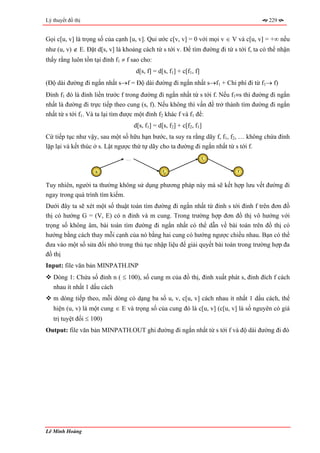 Lý thuyết đồ thị                                                                        229


Gọi c[u, v] là trọng số của cạnh [u, v]. Qui ước c[v, v] = 0 với mọi v ∈ V và c[u, v] = +∞ nếu
như (u, v) ∉ E. Đặt d[s, v] là khoảng cách từ s tới v. Để tìm đường đi từ s tới f, ta có thể nhận
thấy rằng luôn tồn tại đỉnh f1 ≠ f sao cho:
                                    d[s, f] = d[s, f1] + c[f1, f]
(Độ dài đường đi ngắn nhất s→f = Độ dài đường đi ngắn nhất s→f1 + Chi phí đi từ f1→ f)
Đỉnh f1 đó là đỉnh liền trước f trong đường đi ngắn nhất từ s tới f. Nếu f1≡s thì đường đi ngắn
nhất là đường đi trực tiếp theo cung (s, f). Nếu không thì vấn đề trở thành tìm đường đi ngắn
nhất từ s tới f1. Và ta lại tìm được một đỉnh f2 khác f và f1 để:
                                    d[s, f1] = d[s, f2] + c[f2, f1]
Cứ tiếp tục như vậy, sau một số hữu hạn bước, ta suy ra rằng dãy f, f1, f2, … không chứa đỉnh
lặp lại và kết thúc ở s. Lật ngược thứ tự dãy cho ta đường đi ngắn nhất từ s tới f.
                                …                                   f1


                    s                            f2                         f


Tuy nhiên, người ta thường không sử dụng phương pháp này mà sẽ kết hợp lưu vết đường đi
ngay trong quá trình tìm kiếm.
Dưới đây ta sẽ xét một số thuật toán tìm đường đi ngắn nhất từ đỉnh s tới đỉnh f trên đơn đồ
thị có hướng G = (V, E) có n đỉnh và m cung. Trong trường hợp đơn đồ thị vô hướng với
trọng số không âm, bài toán tìm đường đi ngắn nhất có thể dẫn về bài toán trên đồ thị có
hướng bằng cách thay mỗi cạnh của nó bằng hai cung có hướng ngược chiều nhau. Bạn có thể
đưa vào một số sửa đổi nhỏ trong thủ tục nhập liệu để giải quyết bài toán trong trường hợp đa
đồ thị
Input: file văn bản MINPATH.INP
   Dòng 1: Chứa số đỉnh n ( ≤ 100), số cung m của đồ thị, đỉnh xuất phát s, đỉnh đích f cách
   nhau ít nhất 1 dấu cách
   m dòng tiếp theo, mỗi dòng có dạng ba số u, v, c[u, v] cách nhau ít nhất 1 dấu cách, thể
   hiện (u, v) là một cung ∈ E và trọng số của cung đó là c[u, v] (c[u, v] là số nguyên có giá
   trị tuyệt đối ≤ 100)
Output: file văn bản MINPATH.OUT ghi đường đi ngắn nhất từ s tới f và độ dài đường đi đó




Lê Minh Hoàng
 