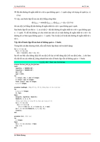 Lý thuyết đồ thị                                                                       231


   Độ dài đường đi ngắn nhất từ s tới u qua không quá i - 1 cạnh cộng với trọng số cạnh (u, v)
   (∀u)
Vì vậy, sau bước lặp tối ưu các d[v] bằng công thức
                          d[v]bước i = min(d[v]bước i-1, d[u]bước i-1+ c[u, v]) (∀u)
thì các d[v] sẽ bằng độ dài đường đi ngắn nhất từ s tới v qua không quá i cạnh.
Sau bước lặp tối ưu thứ n - 1, ta có d[v] = độ dài đường đi ngắn nhất từ s tới v qua không quá
n - 1 cạnh. Vì đồ thị không có chu trình âm nên sẽ có một đường đi ngắn nhất từ s tới v là
đường đi cơ bản (qua không quá n - 1 cạnh). Tức là d[v] sẽ là độ dài đường đi ngắn nhất từ s
tới v.
Vậy thì số bước lặp tối ưu hoá sẽ không quá n - 1 bước.
Trong khi cài đặt chương trình, nếu mỗi bước lặp được mô tả dưới dạng:
for u := 1 to n do
  for v := 1 to n do
    d[v] := min(d[v], d[u] + c[u, v]);
Sự tối ưu bắc cầu (dùng d[u] tối ưu d[v] rồi lại có thể dùng d[v] tối ưu d[w] nữa…) chỉ làm
tốc độ tối ưu các nhãn d[.] tăng nhanh hơn nên số bước lặp vẫn sẽ không quá n - 1 bước
                                         P_4_08_1.PAS * Thuật toán Ford-Bellman
program Shortest_Path_by_Ford_Bellman;
const
  InputFile = 'MINPATH.INP';
  OutputFile = 'MINPATH.OUT';
  max = 100;
  maxC = 10000;
var
  c: array[1..max, 1..max] of Integer;
  d: array[1..max] of Integer;
  Trace: array[1..max] of Integer;
  n, s, f: Integer;

procedure LoadGraph; {Nhập đồ thị, đồ thị không được có chu trình âm}
var
  i, m, u, v: Integer;
  fi: Text;
begin
  Assign(fi, InputFile); Reset(fi);
  ReadLn(fi, n, m, s, f);
  {Những cạnh không có trong đồ thị được gán trọng số +∞}
  for u := 1 to n do
     for v := 1 to n do
       if u = v then c[u, v] := 0 else c[u, v] := maxC;
  for i := 1 to m do ReadLn(fi, u, v, c[u, v]);
  Close(fi);
end;

procedure Init; {Khởi tạo}
var
  i: Integer;
begin
  for i := 1 to n do d[i] := MaxC;
  d[s] := 0;
end;



Lê Minh Hoàng
 