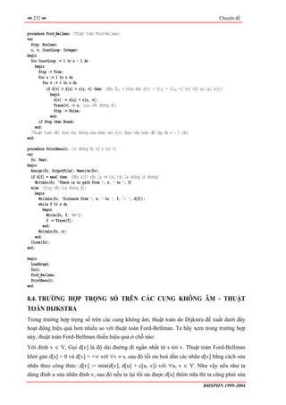 232                                                                                               Chuyên đề


procedure Ford_Bellman; {Thuật toán Ford-Bellman}
var
  Stop: Boolean;
  u, v, CountLoop: Integer;
begin
  for CountLoop := 1 to n - 1 do
     begin
       Stop := True;
       for u := 1 to n do
          for v := 1 to n do
            if d[v] > d[u] + c[u, v] then {Nếu ∃u, v thoả mãn d[v] > d[u] + c[u, v] thì tối ưu lại d[v]}
              begin
                d[v] := d[u] + c[u, v];
                Trace[v] := u; {Lưu vết đường đi}
                Stop := False;
              end;
       if Stop then Break;
     end;
  {Thuật toán kết thúc khi không sửa nhãn các d[v] được nữa hoặc đã lặp đủ n - 1 lần}
end;

procedure PrintResult; {In đường đi từ s tới f}
var
  fo: Text;
begin
  Assign(fo, OutputFile); Rewrite(fo);
  if d[f] = maxC then {Nếu d[f] vẫn là +∞ thì tức là không có đường}
    WriteLn(fo, 'There is no path from ', s, ' to ', f)
  else {Truy vết tìm đường đi}
    begin
       WriteLn(fo, 'Distance from ', s, ' to ', f, ': ', d[f]);
       while f <> s do
         begin
           Write(fo, f, '<-');
           f := Trace[f];
         end;
       WriteLn(fo, s);
     end;
  Close(fo);
end;

begin
  LoadGraph;
  Init;
  Ford_Bellman;
  PrintResult;
end.

8.4. TRƯỜNG HỢP TRỌNG SỐ TRÊN CÁC CUNG KHÔNG ÂM - THUẬT
TOÁN DIJKSTRA
Trong trường hợp trọng số trên các cung không âm, thuật toán do Dijkstra đề xuất dưới đây
hoạt động hiệu quả hơn nhiều so với thuật toán Ford-Bellman. Ta hãy xem trong trường hợp
này, thuật toán Ford-Bellman thiếu hiệu quả ở chỗ nào:
Với đỉnh v ∈ V, Gọi d[v] là độ dài đường đi ngắn nhất từ s tới v. Thuật toán Ford-Bellman
khởi gán d[s] = 0 và d[v] = +∞ với ∀v ≠ s, sau đó tối ưu hoá dần các nhãn d[v] bằng cách sửa
nhãn theo công thức: d[v] := min(d[v], d[u] + c[u, v]) với ∀u, v ∈ V. Như vậy nếu như ta
dùng đỉnh u sửa nhãn đỉnh v, sau đó nếu ta lại tối ưu được d[u] thêm nữa thì ta cũng phải sửa
                                                                                             ĐHSPHN 1999-2004
 