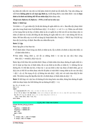 Lý thuyết đồ thị                                                                                        233


lại nhãn d[v] dẫn tới việc d[v] có thể phải chỉnh đi chỉnh lại rất nhiều lần. Vậy nên chăng, tại
mỗi bước không phải ta xét mọi cặp đỉnh (u, v) để dùng đỉnh u sửa nhãn đỉnh v mà sẽ chọn
đỉnh u là đỉnh mà không thể tối ưu nhãn d[u] thêm được nữa.
Thuật toán Dijkstra (E.Dijkstra - 1959) có thể mô tả như sau:
Bước 1: Khởi tạo
Với đỉnh v ∈ V, gọi nhãn d[v] là độ dài đường đi ngắn nhất từ s tới v. Ban đầu d[v] được khởi
gán như trong thuật toán Ford-Bellman (d[s] = 0 và d[v] = ∞ với ∀v ≠ s). Nhãn của mỗi đỉnh
có hai trạng thái tự do hay cố định, nhãn tự do có nghĩa là có thể còn tối ưu hơn được nữa và
nhãn cố định tức là d[v] đã bằng độ dài đường đi ngắn nhất từ s tới v nên không thể tối ưu
thêm. Để làm điều này ta có thể sử dụng kỹ thuật đánh dấu: Free[v] = TRUE hay FALSE tuỳ
theo d[v] tự do hay cố định. Ban đầu các nhãn đều tự do.
Bước 2: Lặp
Bước lặp gồm có hai thao tác:
   Cố định nhãn: Chọn trong các đỉnh có nhãn tự do, lấy ra đỉnh u là đỉnh có d[u] nhỏ nhất, và
   cố định nhãn đỉnh u.
   Sửa nhãn: Dùng đỉnh u, xét tất cả những đỉnh v và sửa lại các d[v] theo công
   thức: d[v] := min(d[v], d[u]+c[u,v])
Bước lặp sẽ kết thúc khi mà đỉnh đích f được cố định nhãn (tìm được đường đi ngắn nhất từ s
tới f); hoặc tại thao tác cố định nhãn, tất cả các đỉnh tự do đều có nhãn là +∞ (không tồn tại
đường đi). Có thể đặt câu hỏi, ở thao tác 1, tại sao đỉnh u như vậy được cố định nhãn, giả sử
d[u] còn có thể tối ưu thêm được nữa thì tất phải có một đỉnh t mang nhãn tự do sao cho d[u]
> d[t] + c[t, u]. Do trọng số c[t, u] không âm nên d[u] > d[t], trái với cách chọn d[u] là nhỏ
nhất. Tất nhiên trong lần lặp đầu tiên thì s là đỉnh được cố định nhãn do d[s] = 0.
Bước 3: Kết hợp với việc lưu vết đường đi trên từng bước sửa nhãn, thông báo đường đi ngắn
nhất tìm được hoặc cho biết không tồn tại đường đi (d[f] = +∞).
for (∀v ∈ V) do d[v] := +∞;
d[s] := 0;
repeat
  u := arg min(d[v]|∀v ∈ V); {Lấy u là đỉnh có nhãn d[u] nhỏ nhất}
  if (u = f) or (d[u] = +∞) then Break; {Hoặc tìm ra đường đi ngắn nhất từ s tới f, hoặc kết luận không có đường}
  for (∀v ∈ V: (u, v) ∈ E) do {Dùng u tối ưu nhãn những đỉnh v kề với u}
    d[v] := min (d[v], d[u] + c[u, v]);
until False;

                                         P_4_08_2.PAS * Thuật toán Dijkstra
program Shortest_Path_by_Dijkstra;
const
  InputFile = 'MINPATH.INP';
  OutputFile = 'MINPATH.OUT';
  max = 100;
  maxC = 10000;
var
  c: array[1..max, 1..max] of Integer;
  d: array[1..max] of Integer;

Lê Minh Hoàng
 