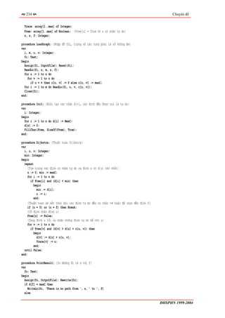 234                                                                                         Chuyên đề


  Trace: array[1..max] of Integer;
  Free: array[1..max] of Boolean; {Free[u] = True ⇔ u có nhãn tự do}
  n, s, f: Integer;

procedure LoadGraph; {Nhập đồ thị, trọng số các cung phải là số không âm}
var
  i, m, u, v: Integer;
  fi: Text;
begin
  Assign(fi, InputFile); Reset(fi);
  ReadLn(fi, n, m, s, f);
  for u := 1 to n do
     for v := 1 to n do
       if u = v then c[u, v] := 0 else c[u, v] := maxC;
  for i := 1 to m do ReadLn(fi, u, v, c[u, v]);
  Close(fi);
end;

procedure Init; {Khởi tạo các nhãn d[v], các đỉnh đều được coi là tự do}
var
  i: Integer;
begin
  for i := 1 to n do d[i] := MaxC;
  d[s] := 0;
  FillChar(Free, SizeOf(Free), True);
end;

procedure Dijkstra; {Thuật toán Dijkstra}
var
  i, u, v: Integer;
  min: Integer;
begin
  repeat
    {Tìm trong các đỉnh có nhãn tự do ra đỉnh u có d[u] nhỏ nhất}
    u := 0; min := maxC;
    for i := 1 to n do
       if Free[i] and (d[i] < min) then
         begin
           min := d[i];
           u := i;
         end;
    {Thuật toán sẽ kết thúc khi các đỉnh tự do đều có nhãn +∞ hoặc đã chọn đến đỉnh f}
    if (u = 0) or (u = f) then Break;
     {Cố định nhãn đỉnh u}
     Free[u] := False;
     {Dùng đỉnh u tối ưu nhãn những đỉnh tự do kề với u}
     for v := 1 to n do
       if Free[v] and (d[v] > d[u] + c[u, v]) then
         begin
           d[v] := d[u] + c[u, v];
           Trace[v] := u;
         end;
  until False;
end;

procedure PrintResult; {In đường đi từ s tới f}
var
  fo: Text;
begin
  Assign(fo, OutputFile); Rewrite(fo);
  if d[f] = maxC then
    WriteLn(fo, 'There is no path from ', s, ' to ', f)
  else

                                                                                         ĐHSPHN 1999-2004
 