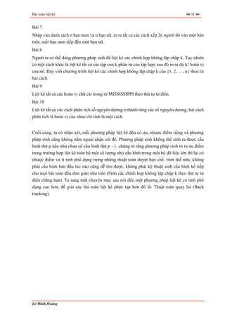 Bài toán liệt kê                                                                        11


Bài 7
Nhập vào danh sách n bạn nam và n bạn nữ, in ra tất cả các cách xếp 2n người đó vào một bàn
tròn, mỗi bạn nam tiếp đến một bạn nữ.
Bài 8
Người ta có thể dùng phương pháp sinh để liệt kê các chỉnh hợp không lặp chập k. Tuy nhiên
có một cách khác là liệt kê tất cả các tập con k phần tử của tập hợp, sau đó in ra đủ k! hoán vị
của nó. Hãy viết chương trình liệt kê các chỉnh hợp không lặp chập k của {1, 2, …, n} theo cả
hai cách.
Bài 9
Liệt kê tất cả các hoán vị chữ cái trong từ MISSISSIPPI theo thứ tự từ điển.
Bài 10
Liệt kê tất cả các cách phân tích số nguyên dương n thành tổng các số nguyên dương, hai cách
phân tích là hoán vị của nhau chỉ tính là một cách.


Cuối cùng, ta có nhận xét, mỗi phương pháp liệt kê đều có ưu, nhược điểm riêng và phương
pháp sinh cũng không nằm ngoài nhận xét đó. Phương pháp sinh không thể sinh ra được cấu
hình thứ p nếu như chưa có cấu hình thứ p - 1, chứng tỏ rằng phương pháp sinh tỏ ra ưu điểm
trong trường hợp liệt kê toàn bộ một số lượng nhỏ cấu hình trong một bộ dữ liệu lớn thì lại có
nhược điểm và ít tính phổ dụng trong những thuật toán duyệt hạn chế. Hơn thế nữa, không
phải cấu hình ban đầu lúc nào cũng dễ tìm được, không phải kỹ thuật sinh cấu hình kế tiếp
cho mọi bài toán đều đơn giản như trên (Sinh các chỉnh hợp không lặp chập k theo thứ tự từ
điển chẳng hạn). Ta sang một chuyên mục sau nói đến một phương pháp liệt kê có tính phổ
dụng cao hơn, để giải các bài toán liệt kê phức tạp hơn đó là: Thuật toán quay lui (Back
tracking).




Lê Minh Hoàng
 