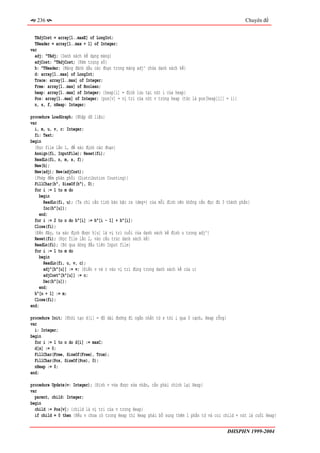 236                                                                                               Chuyên đề


  TAdjCost = array[1..maxE] of LongInt;
  THeader = array[1..max + 1] of Integer;
var
  adj: ^TAdj; {Danh sách kề dạng mảng}
  adjCost: ^TAdjCost; {Kèm trọng số}
  h: ^THeader; {Mảng đánh dấu các đoạn trong mảng adj^ chứa danh sách kề}
  d: array[1..max] of LongInt;
  Trace: array[1..max] of Integer;
  Free: array[1..max] of Boolean;
  heap: array[1..max] of Integer; {heap[i] = đỉnh lưu tại nút i của heap}
  Pos: array[1..max] of Integer; {pos[v] = vị trí của nút v trong heap (tức là pos[heap[i]] = i)}
  n, s, f, nHeap: Integer;

procedure LoadGraph; {Nhập dữ liệu}
var
  i, m, u, v, c: Integer;
  fi: Text;
begin
  {Đọc file lần 1, để xác định các đoạn}
  Assign(fi, InputFile); Reset(fi);
  ReadLn(fi, n, m, s, f);
  New(h);
  New(adj); New(adjCost);
  {Phép đếm phân phối (Distribution Counting)}
  FillChar(h^, SizeOf(h^), 0);
  for i := 1 to m do
    begin
       ReadLn(fi, u); {Ta chỉ cần tính bán bậc ra (deg+) của mỗi đỉnh nên không cần đọc đủ 3 thành phần}
       Inc(h^[u]);
     end;
  for i := 2 to n do h^[i] := h^[i - 1] + h^[i];
  Close(fi);
  {Đến đây, ta xác định được h[u] là vị trí cuối của danh sách kề đỉnh u trong adj^}
  Reset(fi); {Đọc file lần 2, vào cấu trúc danh sách kề}
  ReadLn(fi); {Bỏ qua dòng đầu tiên Input file}
  for i := 1 to m do
     begin
       ReadLn(fi, u, v, c);
       adj^[h^[u]] := v; {Điền v và c vào vị trí đúng trong danh sách kề của u}
       adjCost^[h^[u]] := c;
       Dec(h^[u]);
     end;
  h^[n + 1] := m;
  Close(fi);
end;

procedure Init; {Khởi tạo d[i] = độ dài đường đi ngắn nhất từ s tới i qua 0 cạnh, Heap rỗng}
var
  i: Integer;
begin
  for i := 1 to n do d[i] := maxC;
  d[s] := 0;
  FillChar(Free, SizeOf(Free), True);
  FillChar(Pos, SizeOf(Pos), 0);
  nHeap := 0;
end;

procedure Update(v: Integer); {Đỉnh v vừa được sửa nhãn, cần phải chỉnh lại Heap}
var
  parent, child: Integer;
begin
  child := Pos[v]; {child là vị trí của v trong Heap}
  if child = 0 then {Nếu v chưa có trong Heap thì Heap phải bổ sung thêm 1 phần tử và coi child = nút lá cuối Heap}


                                                                                               ĐHSPHN 1999-2004
 