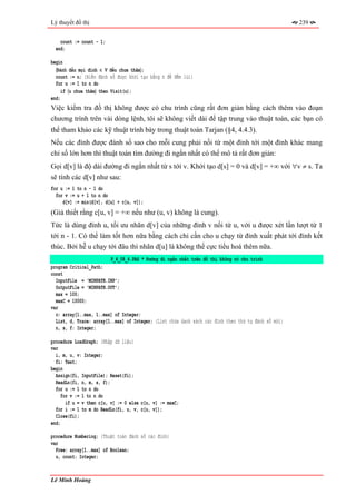Lý thuyết đồ thị                                                                                     239


    count := count - 1;
  end;

begin
  〈Đánh dấu mọi đỉnh ∈ V đều chưa thăm〉;
  count := n; {Biến đánh số được khởi tạo bằng n để đếm lùi}
  for u := 1 to n do
     if 〈u chưa thăm〉 then Visit(u);
end;
Việc kiểm tra đồ thị không được có chu trình cũng rất đơn giản bằng cách thêm vào đoạn
chương trình trên vài dòng lệnh, tôi sẽ không viết dài để tập trung vào thuật toán, các bạn có
thể tham khảo các kỹ thuật trình bày trong thuật toán Tarjan (§4, 4.4.3).
Nếu các đỉnh được đánh số sao cho mỗi cung phải nối từ một đỉnh tới một đỉnh khác mang
chỉ số lớn hơn thì thuật toán tìm đường đi ngắn nhất có thể mô tả rất đơn giản:
Gọi d[v] là độ dài đường đi ngắn nhất từ s tới v. Khởi tạo d[s] = 0 và d[v] = +∞ với ∀v ≠ s. Ta
sẽ tính các d[v] như sau:
for u := 1 to n - 1 do
  for v := u + 1 to n do
     d[v] := min(d[v], d[u] + c[u, v]);
(Giả thiết rằng c[u, v] = +∞ nếu như (u, v) không là cung).
Tức là dùng đỉnh u, tối ưu nhãn d[v] của những đỉnh v nối từ u, với u được xét lần lượt từ 1
tới n - 1. Có thể làm tốt hơn nữa bằng cách chỉ cần cho u chạy từ đỉnh xuất phát tới đỉnh kết
thúc. Bởi hễ u chạy tới đâu thì nhãn d[u] là không thể cực tiểu hoá thêm nữa.
                          P_4_08_4.PAS * Đường đi ngắn nhất trên đồ thị không có chu trình
program Critical_Path;
const
  InputFile = 'MINPATH.INP';
  OutputFile = 'MINPATH.OUT';
  max = 100;
  maxC = 10000;
var
  c: array[1..max, 1..max] of Integer;
  List, d, Trace: array[1..max] of Integer; {List chứa danh sách các đỉnh theo thứ tự đánh số mới}
  n, s, f: Integer;

procedure LoadGraph; {Nhập dữ liệu}
var
  i, m, u, v: Integer;
  fi: Text;
begin
  Assign(fi, InputFile); Reset(fi);
  ReadLn(fi, n, m, s, f);
  for u := 1 to n do
     for v := 1 to n do
       if u = v then c[u, v] := 0 else c[u, v] := maxC;
  for i := 1 to m do ReadLn(fi, u, v, c[u, v]);
  Close(fi);
end;

procedure Numbering; {Thuật toán đánh số các đỉnh}
var
  Free: array[1..max] of Boolean;
  u, count: Integer;


Lê Minh Hoàng
 