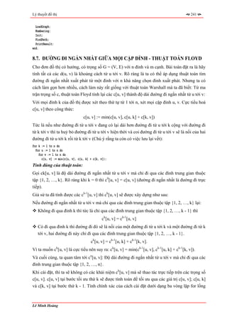 Lý thuyết đồ thị                                                                             241


  LoadGraph;
  Numbering;
  Init;
  FindPath;
  PrintResult;
end.

8.7. ĐƯỜNG ĐI NGẮN NHẤT GIỮA MỌI CẶP ĐỈNH - THUẬT TOÁN FLOYD
Cho đơn đồ thị có hướng, có trọng số G = (V, E) với n đỉnh và m cạnh. Bài toán đặt ra là hãy
tính tất cả các d(u, v) là khoảng cách từ u tới v. Rõ ràng là ta có thể áp dụng thuật toán tìm
đường đi ngắn nhất xuất phát từ một đỉnh với n khả năng chọn đỉnh xuất phát. Nhưng ta có
cách làm gọn hơn nhiều, cách làm này rất giống với thuật toán Warshall mà ta đã biết: Từ ma
trận trọng số c, thuật toán Floyd tính lại các c[u, v] thành độ dài đường đi ngắn nhất từ u tới v:
Với mọi đỉnh k của đồ thị được xét theo thứ tự từ 1 tới n, xét mọi cặp đỉnh u, v. Cực tiểu hoá
c[u, v] theo công thức:
                                 c[u, v] := min(c[u, v], c[u, k] + c[k, v])
Tức là nếu như đường đi từ u tới v đang có lại dài hơn đường đi từ u tới k cộng với đường đi
từ k tới v thì ta huỷ bỏ đường đi từ u tới v hiện thời và coi đường đi từ u tới v sẽ là nối của hai
đường đi từ u tới k rồi từ k tới v (Chú ý rằng ta còn có việc lưu lại vết):
for k := 1 to n do
  for u := 1 to n do
    for v := 1 to n do
      c[u, v] := min(c[u, v], c[u, k] + c[k, v]);
Tính đúng của thuật toán:
Gọi ck[u, v] là độ dài đường đi ngắn nhất từ u tới v mà chỉ đi qua các đỉnh trung gian thuộc
tập {1, 2, …, k}. Rõ ràng khi k = 0 thì c0[u, v] = c[u, v] (đường đi ngắn nhất là đường đi trực
tiếp).
Giả sử ta đã tính được các ck-1[u, v] thì ck[u, v] sẽ được xây dựng như sau:
Nếu đường đi ngắn nhất từ u tới v mà chỉ qua các đỉnh trung gian thuộc tập {1, 2, …, k} lại:
   Không đi qua đỉnh k thì tức là chỉ qua các đỉnh trung gian thuộc tập {1, 2, …, k - 1} thì
                                             ck[u, v] = ck-1[u, v]
   Có đi qua đỉnh k thì đường đi đó sẽ là nối của một đường đi từ u tới k và một đường đi từ k
   tới v, hai đường đi này chỉ đi qua các đỉnh trung gian thuộc tập {1, 2, …, k - 1}.
                                      ck[u, v] = ck-1[u, k] + ck-1[k, v].
Vì ta muốn ck[u, v] là cực tiểu nên suy ra: ck[u, v] = min(ck-1[u, v], ck-1[u, k] + ck-1[k, v]).
Và cuối cùng, ta quan tâm tới cn[u, v]: Độ dài đường đi ngắn nhất từ u tới v mà chỉ đi qua các
đỉnh trung gian thuộc tập {1, 2, …, n}.
Khi cài đặt, thì ta sẽ không có các khái niệm ck[u, v] mà sẽ thao tác trực tiếp trên các trọng số
c[u, v]. c[u, v] tại bước tối ưu thứ k sẽ được tính toán để tối ưu qua các giá trị c[u, v]; c[u, k]
và c[k, v] tại bước thứ k - 1. Tính chính xác của cách cài đặt dưới dạng ba vòng lặp for lồng



Lê Minh Hoàng
 