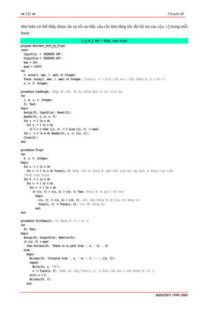 242                                                                                                Chuyên đề


như trên có thể thấy được do sự tối ưu bắc cầu chỉ làm tăng tốc độ tối ưu các c[u, v] trong mỗi
bước
                                          P_4_08_5.PAS * Thuật toán Floyd
program Shortest_Path_by_Floyd;
const
  InputFile = 'MINPATH.INP';
  OutputFile = 'MINPATH.OUT';
  max = 100;
  maxC = 10000;
var
  c: array[1..max, 1..max] of Integer;
  Trace: array[1..max, 1..max] of Integer; {Trace[u, v] = Đỉnh liền sau u trên đường đi từ u tới v}
  n, s, f: Integer;

procedure LoadGraph; {Nhập dữ liệu, đồ thị không được có chu trình âm}
var
  i, m, u, v: Integer;
  fi: Text;
begin
  Assign(fi, InputFile); Reset(fi);
  ReadLn(fi, n, m, s, f);
  for u := 1 to n do
     for v := 1 to n do
       if u = v then c[u, v] := 0 else c[u, v] := maxC;
  for i := 1 to m do ReadLn(fi, u, v, c[u, v]);
  Close(fi);
end;

procedure Floyd;
var
  k, u, v: Integer;
begin
  for u := 1 to n do
    for v := 1 to n do Trace[u, v] := v; {Giả sử đường đi ngắn nhất giữa mọi cặp đỉnh là đường trực tiếp}
  {Thuật toán Floyd}
  for k := 1 to n do
    for u := 1 to n do
      for v := 1 to n do
        if c[u, v] > c[u, k] + c[k, v] then {Đường đi từ qua k tốt hơn}
          begin
            c[u, v] := c[u, k] + c[k, v]; {Ghi nhận đường đi đó thay cho đường cũ}
            Trace[u, v] := Trace[u, k]; {Lưu vết đường đi}
          end;
end;

procedure PrintResult; {In đường đi từ s tới f}
var
  fo: Text;
begin
  Assign(fo, OutputFile); Rewrite(fo);
  if c[s, f] = maxC
    then WriteLn(fo, 'There is no path from ', s, ' to ', f)
  else
    begin
       WriteLn(fo, 'Distance from ', s, ' to ', f, ': ', c[s, f]);
       repeat
         Write(fo, s, '->');
         s := Trace[s, f]; {Nhắc lại rằng Trace[s, f] là đỉnh liền sau s trên đường đi tới f}
      until s = f;
      WriteLn(fo, f);
    end;


                                                                                                ĐHSPHN 1999-2004
 