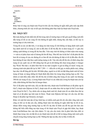Lý thuyết đồ thị                                                                       243


  Close(fo);
end;

begin
  LoadGraph;
  Floyd;
  PrintResult;
end.
Khác biệt rõ ràng của thuật toán Floyd là khi cần tìm đường đi ngắn nhất giữa một cặp đỉnh
khác, chương trình chỉ việc in kết quả chứ không phải thực hiện lại thuật toán Floyd nữa.

8.8. NHẬN XÉT
Bài toán đường đi dài nhất trên đồ thị trong một số trường hợp có thể giải quyết bằng cách đổi
dấu trọng số tất cả các cung rồi tìm đường đi ngắn nhất, nhưng hãy cẩn thận, có thể xảy ra
trường hợp có chu trình âm.
Trong tất cả các cài đặt trên, vì sử dụng ma trận trọng số chứ không sử dụng danh sách cạnh
hay danh sách kề có trọng số, nên ta đều đưa về đồ thị đầy đủ và đem trọng số +∞ gán cho
những cạnh không có trong đồ thị ban đầu. Trên máy tính thì không có khái niệm trừu tượng
+∞ nên ta sẽ phải chọn một số dương đủ lớn để thay. Như thế nào là đủ lớn? số đó phải đủ lớn
hơn tất cả trọng số của các đường đi cơ bản để cho dù đường đi thật có tồi tệ đến đâu vẫn tốt
hơn đường đi trực tiếp theo cạnh tưởng tượng ra đó. Vậy nên nếu đồ thị cho số đỉnh cũng như
trọng số các cạnh vào cỡ 300 chẳng hạn thì giá trị đó không thể chọn trong phạm vi Integer
hay Word. Ma trận c sẽ phải khai báo là ma trận LongInt và giá trị hằng số maxC trong các
chương trình trên phải đổi lại là 300 * 299 + 1 - điều đó có thể gây ra nhiều phiền toái, chẳng
hạn như vấn đề lãng phí bộ nhớ. Để khắc phục, người ta có thể cài đặt bằng danh sách kề kèm
trọng số hoặc sử dụng những kỹ thuật đánh dấu khéo léo trong từng trường hợp cụ thể. Tuy
nhiên có một điều chắc chắn: khi đồ thị cho số đỉnh cũng như trọng số các cạnh vào khoảng
300 thì các trọng số c[u, v] trong thuật toán Floyd và các nhãn d[v] trong ba thuật toán còn lại
chắc chắn không thể khai báo là Integer được.
Xét về độ phức tạp tính toán, nếu cài đặt như trên, thuật toán Ford-Bellman có độ phức tạp là
O(n3), thuật toán Dijkstra là O(n2), thuật toán tối ưu nhãn theo thứ tự tôpô là O(n2) còn thuật
toán Floyd là O(n3). Tuy nhiên nếu sử dụng danh sách kề, thuật toán tối ưu nhãn theo thứ tự
tôpô sẽ có độ phức tạp tính toán là O(m). Thuật toán Dijkstra kết hợp với cấu trúc dữ liệu
Heap có độ phức tạp O(max(n, m).logn).
Khác với một bài toán đại số hay hình học có nhiều cách giải thì chỉ cần nắm vững một cách
cũng có thể coi là đạt yêu cầu, những thuật toán tìm đường đi ngắn nhất bộc lộ rất rõ ưu,
nhược điểm trong từng trường hợp cụ thể (Ví dụ như số đỉnh của đồ thị quá lớn làm cho
không thể biểu diễn bằng ma trận trọng số thì thuật toán Floyd sẽ gặp khó khăn, hay thuật
toán Ford-Bellman làm việc khá chậm). Vì vậy yêu cầu trước tiên là phải hiểu bản chất và
thành thạo trong việc cài đặt tất cả các thuật toán trên để có thể sử dụng chúng một cách uyển
chuyển trong từng trường hợp cụ thể. Những bài tập sau đây cho ta thấy rõ điều đó.
Bài tập

Lê Minh Hoàng
 