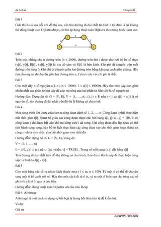 244                                                                               Chuyên đề


Bài 1
Giải thích tại sao đối với đồ thị sau, cần tìm đường đi dài nhất từ đỉnh 1 tới đỉnh 4 lại không
thể dùng thuật toán Dijkstra được, cứ thử áp dụng thuật toán Dijkstra theo từng bước xem sao:
                                              2
                                          2          3
                                      2                   2

                                              4
                                  1                           4


Bài 2
Trên mặt phẳng cho n đường tròn (n ≤ 2000), đường tròn thứ i được cho bởi bộ ba số thực
(x[i], y[i], R[i]), (x[i], y[i]) là toạ độ tâm và R[i] là bán kính. Chi phí di chuyển trên mỗi
đường tròn bằng 0. Chi phí di chuyển giữa hai đường tròn bằng khoảng cách giữa chúng. Hãy
tìm phương án di chuyển giữa hai đường tròn s, f cho trước với chi phí ít nhất.
Bài 3
Cho một dãy n số nguyên a[1..n] (n ≤ 10000; 1 ≤ a[i] ≤ 10000). Hãy tìm một dãy con gồm
nhiều nhất các phần tử của dãy đã cho mà tổng của hai phần tử liên tiếp là số nguyên tố.
Hướng dẫn: Dựng đồ thị G = (V, E), V = {1, …, n}, (i, j) ∈ E nếu i < j và a[i] + a[j] là số
nguyên tố, tìm đường đi dài nhất trên đồ thị G không có chu trình
Bài 4
Một công trình lớn được chia làm n công đoạn đánh số 1, 2, …, n. Công đoạn i phải thực hiện
mất thời gian t[i]. Quan hệ giữa các công đoạn được cho bởi bảng a[i, j]: a[i, j] = TRUE ⇔
công đoạn j chỉ được bắt đầu khi mà công việc i đã xong. Hai công đoạn độc lập nhau có thể
tiến hành song song, hãy bố trí lịch thực hiện các công đoạn sao cho thời gian hoàn thành cả
công trình là sớm nhất, cho biết thời gian sớm nhất đó.
Hướng dẫn: Dựng đồ thị G = (V, E), trong đó:
V = {0, 1, …, n}
E = {(0, u)|1 ≤ u ≤ n} ∪ {(u, v)|a[u, v] = TRUE}. Trọng số mỗi cung (i, j) đặt bằng t[j]
Tìm đường đi dài nhất trên đồ thị không có chu trình, thời điểm thích hợp để thực hiện công
việc i chính là d[i] - t[i].
Bài 5
Cho một bảng các số tự nhiên kích thước mxn (1 ≤ m, n ≤ 100). Từ một ô có thể di chuyển
sang một ô kề cạnh với nó. Hãy tìm một cách đi từ ô (x, y) ra một ô biên sao cho tổng các số
ghi trên các ô đi qua là cực tiểu.
Hướng dẫn: Dùng thuật toán Dijkstra với cấu trúc Heap
Bài 6: Arbitrage
Arbitrage là một cách sử dụng sự bất hợp lý trong hối đoái tiền tệ để kiếm lời.
Ví dụ:
Giả sử
                                                                             ĐHSPHN 1999-2004
 