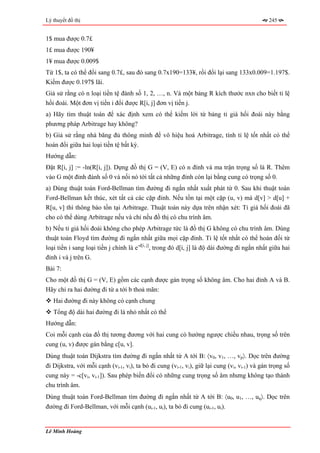 Lý thuyết đồ thị                                                                              245


1$ mua được 0.7£
1£ mua được 190¥
1¥ mua được 0.009$
Từ 1$, ta có thể đổi sang 0.7£, sau đó sang 0.7x190=133¥, rồi đổi lại sang 133x0.009=1.197$.
Kiếm được 0.197$ lãi.
Giả sử rằng có n loại tiền tệ đánh số 1, 2, …, n. Và một bảng R kích thước nxn cho biết tỉ lệ
hối đoái. Một đơn vị tiền i đổi được R[i, j] đơn vị tiền j.
a) Hãy tìm thuật toán để xác định xem có thể kiếm lời từ bảng tỉ giá hối đoái này bằng
phương pháp Arbitrage hay không?
b) Giả sử rằng nhà băng đủ thông minh để vô hiệu hoá Arbitrage, tính tỉ lệ tốt nhất có thể
hoán đổi giữa hai loại tiền tệ bất kỳ.
Hướng dẫn:
Đặt R[i, j] := -ln(R[i, j]). Dựng đồ thị G = (V, E) có n đỉnh và ma trận trọng số là R. Thêm
vào G một đỉnh đánh số 0 và nối nó tới tất cả những đỉnh còn lại bằng cung có trọng số 0.
a) Dùng thuật toán Ford-Bellman tìm đường đi ngắn nhất xuất phát từ 0. Sau khi thuật toán
Ford-Bellman kết thúc, xét tất cả các cặp đỉnh. Nếu tồn tại một cặp (u, v) mà d[v] > d[u] +
R[u, v] thì thông báo tồn tại Arbitrage. Thuật toán này dựa trên nhận xét: Tỉ giá hối đoái đã
cho có thể dùng Arbitrage nếu và chỉ nếu đồ thị có chu trình âm.
b) Nếu tỉ giá hối đoái không cho phép Arbitrage tức là đồ thị G không có chu trình âm. Dùng
thuật toán Floyd tìm đường đi ngắn nhất giữa mọi cặp đỉnh. Tỉ lệ tốt nhất có thể hoán đối từ
loại tiền i sang loại tiền j chính là e-d[i, j], trong đó d[i, j] là độ dài đường đi ngắn nhất giữa hai
đỉnh i và j trên G.
Bài 7:
Cho một đồ thị G = (V, E) gồm các cạnh được gán trọng số không âm. Cho hai đỉnh A và B.
Hãy chỉ ra hai đường đi từ a tới b thoả mãn:
   Hai đường đi này không có cạnh chung
   Tổng độ dài hai đường đi là nhỏ nhất có thể
Hướng dẫn:
Coi mỗi cạnh của đồ thị tương đương với hai cung có hướng ngược chiều nhau, trọng số trên
cung (u, v) được gán bằng c[u, v].
Dùng thuật toán Dijkstra tìm đường đi ngắn nhất từ A tới B: 〈v0, v1, …, vp〉. Dọc trên đường
đi Dijkstra, với mỗi cạnh (vi-1, vi), ta bỏ đi cung (vi-1, vi), giữ lại cung (vi, vi-1) và gán trọng số
cung này = -c[vi, vi-1]). Sau phép biến đổi có những cung trọng số âm nhưng không tạo thành
chu trình âm.
Dùng thuật toán Ford-Bellman tìm đường đi ngắn nhất từ A tới B: 〈u0, u1, …, uq〉. Dọc trên
đường đi Ford-Bellman, với mỗi cạnh (ui-1, ui), ta bỏ đi cung (ui-1, ui).


Lê Minh Hoàng
 