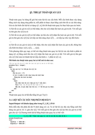 12                                                                                               Chuyên đề



                                  §3. THUẬT TOÁN QUAY LUI

Thuật toán quay lui dùng để giải bài toán liệt kê các cấu hình. Mỗi cấu hình được xây dựng
bằng cách xây dựng từng phần tử, mỗi phần tử được chọn bằng cách thử tất cả các khả năng.
Giả sử cấu hình cần liệt kê có dạng x[1..n], khi đó thuật toán quay lui thực hiện qua các bước:
1) Xét tất cả các giá trị x[1] có thể nhận, thử cho x[1] nhận lần lượt các giá trị đó. Với mỗi giá
trị thử gán cho x[1] ta sẽ:
2) Xét tất cả các giá trị x[2] có thể nhận, lại thử cho x[2] nhận lần lượt các giá trị đó. Với mỗi
giá trị thử gán cho x[2] lại xét tiếp các khả năng chọn x[3] … cứ tiếp tục như vậy đến bước:
…
n) Xét tất cả các giá trị x[n] có thể nhận, thử cho x[n] nhận lần lượt các giá trị đó, thông báo
cấu hình tìm được 〈x[1], x[2], …, x[n]〉.
Trên phương diện quy nạp, có thể nói rằng thuật toán quay lui liệt kê các cấu hình n phần tử
dạng x[1..n] bằng cách thử cho x[1] nhận lần lượt các giá trị có thể. Với mỗi giá trị thử gán
cho x[1] bài toán trở thành liệt kê tiếp cấu hình n - 1 phần tử x[2..n].
Mô hình của thuật toán quay lui có thể mô tả như sau:
{Thủ tục này thử cho x[i] nhận lần lượt các giá trị mà nó có thể nhận}
procedure Try(i: Integer);
begin
  for 〈mọi giá trị V có thể gán cho x[i]〉 do
     begin
       〈Thử cho x[i] := V〉;
       if 〈x[i] là phần tử cuối cùng trong cấu hình〉 then
          〈Thông báo cấu hình tìm được〉
       else
         begin
            〈Ghi nhận việc cho x[i] nhận giá trị V (nếu cần)〉;
            Try(i + 1); {Gọi đệ quy để chọn tiếp x[i+1]}
            〈Nếu cần, bỏ ghi nhận việc thử x[i] := V để thử giá trị khác〉;
          end;
     end;
end;
Thuật toán quay lui sẽ bắt đầu bằng lời gọi Try(1)

3.1. LIỆT KÊ CÁC DÃY NHỊ PHÂN ĐỘ DÀI N
Input/Output với khuôn dạng như trong P_1_02_1.PAS
Biểu diễn dãy nhị phân độ dài N dưới dạng x[1..n]. Ta sẽ liệt kê các dãy này bằng cách thử
dùng các giá trị {0, 1} gán cho x[i]. Với mỗi giá trị thử gán cho x[i] lại thử các giá trị có thể
gán cho x[i+1].Chương trình liệt kê bằng thuật toán quay lui có thể viết:
                       P_1_03_1.PAS * Thuật toán quay lui liệt kê các dãy nhị phân độ dài n
program BinaryStrings;
const
  InputFile = 'BSTR.INP';
  OutputFile = 'BSTR.OUT';


                                                                                              ĐHSPHN 1999-2004
 