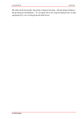 Lý thuyết đồ thị                                                                  247


Đối chiếu lên đồ thị ban đầu, tổng độ dài 2 đường đi tìm được = Độ dài đường đi Dijkstra +
Độ dài đường đi Ford-Bellman = 24. Lật ngược thứ tự các trong hai đường đi trên, ta được
cặp đường đi từ 1 tới 5 có tổng độ dài nhỏ nhất cần tìm.




Lê Minh Hoàng
 
