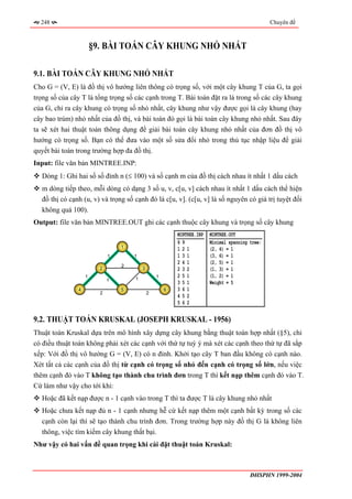 248                                                                                           Chuyên đề



                       §9. BÀI TOÁN CÂY KHUNG NHỎ NHẤT

9.1. BÀI TOÁN CÂY KHUNG NHỎ NHẤT
Cho G = (V, E) là đồ thị vô hướng liên thông có trọng số, với một cây khung T của G, ta gọi
trọng số của cây T là tổng trọng số các cạnh trong T. Bài toán đặt ra là trong số các cây khung
của G, chỉ ra cây khung có trọng số nhỏ nhất, cây khung như vậy được gọi là cây khung (hay
cây bao trùm) nhỏ nhất của đồ thị, và bài toán đó gọi là bài toán cây khung nhỏ nhất. Sau đây
ta sẽ xét hai thuật toán thông dụng để giải bài toán cây khung nhỏ nhất của đơn đồ thị vô
hướng có trọng số. Bạn có thể đưa vào một số sửa đổi nhỏ trong thủ tục nhập liệu để giải
quyết bài toán trong trường hợp đa đồ thị.
Input: file văn bản MINTREE.INP:
  Dòng 1: Ghi hai số số đỉnh n (≤ 100) và số cạnh m của đồ thị cách nhau ít nhất 1 dấu cách
  m dòng tiếp theo, mỗi dòng có dạng 3 số u, v, c[u, v] cách nhau ít nhất 1 dấu cách thể hiện
  đồ thị có cạnh (u, v) và trọng số cạnh đó là c[u, v]. (c[u, v] là số nguyên có giá trị tuyệt đối
  không quá 100).
Output: file văn bản MINTREE.OUT ghi các cạnh thuộc cây khung và trọng số cây khung
                                                         MINTREE.INP   MINTREE.OUT
                                                         69            Minimal spanning tree:
                                 1                       121           (2, 4) = 1
                             1       1                   131           (3, 6) = 1
                                                         241           (2, 5) = 1
                                 2
                         2               3               232           (1, 3) = 1
                   1                 1           1       251           (1, 2) = 1
                             1
                                                         351           Weight = 5
               4                 5                   6   361
                         2                   2
                                                         452
                                                         562

9.2. THUẬT TOÁN KRUSKAL (JOSEPH KRUSKAL - 1956)
Thuật toán Kruskal dựa trên mô hình xây dựng cây khung bằng thuật toán hợp nhất (§5), chỉ
có điều thuật toán không phải xét các cạnh với thứ tự tuỳ ý mà xét các cạnh theo thứ tự đã sắp
xếp: Với đồ thị vô hướng G = (V, E) có n đỉnh. Khởi tạo cây T ban đầu không có cạnh nào.
Xét tất cả các cạnh của đồ thị từ cạnh có trọng số nhỏ đến cạnh có trọng số lớn, nếu việc
thêm cạnh đó vào T không tạo thành chu trình đơn trong T thì kết nạp thêm cạnh đó vào T.
Cứ làm như vậy cho tới khi:
  Hoặc đã kết nạp được n - 1 cạnh vào trong T thì ta được T là cây khung nhỏ nhất
  Hoặc chưa kết nạp đủ n - 1 cạnh nhưng hễ cứ kết nạp thêm một cạnh bất kỳ trong số các
  cạnh còn lại thì sẽ tạo thành chu trình đơn. Trong trường hợp này đồ thị G là không liên
  thông, việc tìm kiếm cây khung thất bại.
Như vậy có hai vấn đề quan trọng khi cài đặt thuật toán Kruskal:



                                                                                        ĐHSPHN 1999-2004
 