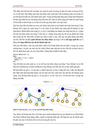 Lý thuyết đồ thị                                                                         249


Thứ nhất, làm thế nào để xét được các cạnh từ cạnh có trọng số nhỏ tới cạnh có trọng số lớn.
Ta có thể thực hiện bằng cách sắp xếp danh sách cạnh theo thứ tự không giảm của trọng số,
sau đó duyệt từ đầu tới cuối danh sách cạnh. Trong trường hợp tổng quát, thuật toán HeapSort
là hiệu quả nhất bởi nó cho phép chọn lần lượt các cạnh từ cạnh trọng nhỏ nhất tới cạnh trọng
số lớn nhất ra khỏi Heap và có thể xử lý (bỏ qua hay thêm vào cây) luôn.
Thứ hai, làm thế nào kiểm tra xem việc thêm một cạnh có tạo thành chu trình đơn trong T hay
không. Để ý rằng các cạnh trong T ở các bước sẽ tạo thành một rừng (đồ thị không có chu
trình đơn). Muốn thêm một cạnh (u, v) vào T mà không tạo thành chu trình đơn thì (u, v) phải
nối hai cây khác nhau của rừng T, bởi nếu u, v thuộc cùng một cây thì sẽ tạo thành chu trình
đơn trong cây đó. Ban đầu, ta khởi tạo rừng T gồm n cây, mỗi cây chỉ gồm đúng một đỉnh,
sau đó, mỗi khi xét đến cạnh nối hai cây khác nhau của rừng T thì ta kết nạp cạnh đó vào T,
đồng thời hợp nhất hai cây đó lại thành một cây.
Nếu cho mỗi đỉnh v trên cây một nhãn Lab[v] là số hiệu đỉnh cha của đỉnh v trong cây, trong
trường hợp v là gốc của một cây thì Lab[v] được gán một giá trị âm. Khi đó ta hoàn toàn có
thể xác định được gốc của cây chứa đỉnh v bằng hàm GetRoot dưới đây:
function GetRoot(v∈V): ∈V;
begin
  while Lab[v] > 0 do v := Lab[v];
  GetRoot := v;
end;
Vậy để kiểm tra một cạnh (u, v) có nối hai cây khác nhau của rừng T hay không? ta có thể
kiểm tra GetRoot(u) có khác GetRoot(v) hay không, bởi mỗi cây chỉ có duy nhất một gốc.
Để hợp nhất cây gốc r1 và cây gốc r2 thành một cây, ta lưu ý rằng mỗi cây ở đây chỉ dùng để
ghi nhận một tập hợp đỉnh thuộc cây đó chứ cấu trúc cạnh trên cây thế nào thì không quan
trọng. Vậy để hợp nhất cây gốc r1 và cây gốc r2, ta chỉ việc coi r1 là nút cha của r2 trong cây
bằng cách đặt:
                                            Lab[r2] := r1.


                    r1                                            r1
                                      r2                                            r2


                          u                                            u


                                      v                                             v




Hình 76: Hai cây gốc r1 và r2 và cây mới khi hợp nhất chúng


Tuy nhiên, để thuật toán làm việc hiệu quả, tránh trường hợp cây tạo thành bị suy biến khiến
cho hàm GetRoot hoạt động chậm, người ta thường đánh giá: Để hợp hai cây lại thành một,
thì gốc cây nào ít nút hơn sẽ bị coi là con của gốc cây kia.

Lê Minh Hoàng
 