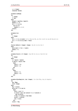 Lý thuyết đồ thị                                                                              251


  n, m: Integer;
  Connected: Boolean;

procedure LoadGraph;
var
  i: Integer;
  f: Text;
begin
  Assign(f, InputFile); Reset(f);
  ReadLn(f, n, m);
  for i := 1 to m do
     with e[i] do
       ReadLn(f, u, v, c);
  Close(f);
end;

procedure Init;
var
  i: Integer;
begin
  for i := 1 to n do Lab[i] := -1; {Rừng ban đầu, mọi đỉnh là gốc của cây gồm đúng một nút}
  for i := 1 to m do e[i].Mark := False;
end;

function GetRoot(v: Integer): Integer; {Lấy gốc của cây chứa v}
begin
  while Lab[v] > 0 do v := Lab[v];
  GetRoot := v;
end;

procedure Union(r1, r2: Integer); {Hợp nhất hai cây lại thành một cây}
var
  x: Integer;
begin
  x := Lab[r1] + Lab[r2];
  if Lab[r1] > Lab[r2] then
     begin
       Lab[r1] := r2;
       Lab[r2] := x;
     end
  else
     begin
       Lab[r1] := x;
       Lab[r2] := r1;
     end;
end;

procedure AdjustHeap(root, last: Integer); {Vun thành đống, dùng cho HeapSort}
var
  Key: TEdge;
  child: Integer;
begin
  Key := e[root];
  while root * 2 <= Last do
    begin
      child := root * 2;
      if (child < Last) and (e[child + 1].c < e[child].c)
         then Inc(child);
      if Key.c <= e[child].c then Break;
      e[root] := e[child];
      root := child;
    end;
  e[root] := Key;


Lê Minh Hoàng
 