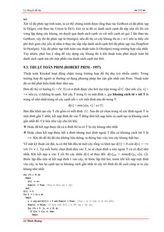 Lý thuyết đồ thị                                                                      253


end.
Xét về độ phức tạp tính toán, ta có thể chứng minh được rằng thao tác GetRoot có độ phức tạp
là O(lgn), còn thao tác Union là O(1). Giả sử ta đã có danh sách cạnh đã sắp xếp rồi thì xét
vòng lặp dựng cây khung, nó duyệt qua danh sách cạnh và với mỗi cạnh nó gọi 2 lần thao tác
GetRoot, vậy thì độ phức tạp là O(mlgn), nếu đồ thị có cây khung thì m ≥ n-1 nên ta thấy chi
phí thời gian chủ yếu sẽ nằm ở thao tác sắp xếp danh sách cạnh bởi độ phức tạp của HeapSort
là O(mlgm). Vậy độ phức tạp tính toán của thuật toán là O(mlgm) trong trường hợp xấu nhất.
Tuy nhiên, phải lưu ý rằng để xây dựng cây khung thì ít khi thuật toán phải duyệt toàn bộ
danh sách cạnh mà chỉ một phần của danh sách cạnh mà thôi.

9.3. THUẬT TOÁN PRIM (ROBERT PRIM - 1957)
Thuật toán Kruskal hoạt động chậm trong trường hợp đồ thị dày (có nhiều cạnh). Trong
trường hợp đó người ta thường sử dụng phương pháp lân cận gần nhất của Prim. Thuật toán
đó có thể phát biểu hình thức như sau:
Đơn đồ thị vô hướng G = (V, E) có n đỉnh được cho bởi ma trận trong số C. Qui ước c[u, v] =
+∞ nếu (u, v) không là cạnh. Xét cây T trong G và một đỉnh v, gọi khoảng cách từ v tới T là
trọng số nhỏ nhất trong số các cạnh nối v với một đỉnh nào đó trong T:
                                         d[v] = min{c[u, v] ⎪ u∈T}
Ban đầu khởi tạo cây T chỉ gồm có mỗi đỉnh {1}. Sau đó cứ chọn trong số các đỉnh ngoài T ra
một đỉnh gần T nhất, kết nạp đỉnh đó vào T đồng thời kết nạp luôn cả cạnh tạo ra khoảng cách
gần nhất đó. Cứ làm như vậy cho tới khi:
   Hoặc đã kết nạp được tất cả n đỉnh thì ta có T là cây khung nhỏ nhất
   Hoặc chưa kết nạp được hết n đỉnh nhưng mọi đỉnh ngoài T đều có khoảng cách tới T là
   +∞. Khi đó đồ thị đã cho không liên thông, ta thông báo việc tìm cây khung thất bại.
Về mặt kỹ thuật cài đặt, ta có thể bắt đầu từ một cây rỗng và khởi tạo d[1] := 0 còn d[v] := +∞
với ∀v ≠ 1. Tại mỗi bước chọn đỉnh đưa vào T, ta sẽ chọn đỉnh u nào ngoài T và có d[u] nhỏ
nhất. Khi kết nạp u vào T rồi thì các nhãn d[v] sẽ thay đổi: d[v]mới := min(d[v]cũ, c[u, v]).
Bước lặp đầu tiên sẽ kết nạp đỉnh 1 vào cây, từ bước lặp thứ hai, trước khi kết nạp một đỉnh
vào cây, ta lưu lại cạnh tạo ra khoảng cách gần nhất từ cây tới đỉnh đó để cuối cùng in ra cây
khung nhỏ nhất.
for (∀v ∈ V) do
  begin
    d[v] := +∞;
    Free[v] := True; {Chưa có đỉnh nào ∈ cây}
  end;
d[1] := 0;
for k := 1 to n do
  begin
    u := arg min(d[v]|v ∈ V and Free[v] = True); {Chọn u là có nhãn tự do nhỏ nhất}
    Free[u] := False; {Cố định nhãn đỉnh u ⇔ kết nạp u vào cây}
    for (∀v ∈ V: (u, v) ∈ E) do
      if d[v] > c[u, v] then
        begin

Lê Minh Hoàng
 