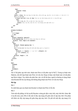 Lý thuyết đồ thị                                                                                        255


         begin
           Connected := False;
           Break;
         end;
      Free[u] := False; {Nếu chọn được thì đánh dấu u đã bị kết nạp, lặp lần 1 thì dĩ nhiên u = 1 bởi d[1] = 0}
      for v := 1 to n do
         if Free[v] and (d[v] > c[u, v]) then {Tính lại các nhãn khoảng cách d[v] (v chưa kết nạp)}
           begin
             d[v] := c[u, v]; {Tối ưu nhãn d[v] theo công thức}
             Trace[v] := u; {Lưu vết, đỉnh nối với v cho khoảng cách ngắn nhất là u}
           end;
    end;
end;

procedure PrintResult;
var
  v, W: Integer;
  f: Text;
begin
  Assign(f, OutputFile); Rewrite(f);
  if not Connected then {Nếu đồ thị không liên thông thì thất bại}
     WriteLn(f, 'Error: Graph is not connected')
  else
     begin
       WriteLn(f, 'Minimal spanning tree: ');
       W := 0;
       for v := 2 to n do {Cây khung nhỏ nhất gồm những cạnh (v, Trace[v])}
          begin
            WriteLn(f, '(', Trace[v], ', ', v, ') = ', c[Trace[v], v]);
            W := W + c[Trace[v], v];
          end;
       WriteLn(f, 'Weight = ', W);
     end;
  Close(f);
end;

begin
  LoadGraph;
  Init;
  Prim;
  PrintResult;
end.
Xét về độ phức tạp tính toán, thuật toán Prim có độ phức tạp là O(n2). Tương tự thuật toán
Dijkstra, nếu kết hợp thuật toán Prim với cấu trúc Heap sẽ được một thuật toán với độ phức
tạp O((m+n)lgn). Tuy nhiên nếu phải làm việc với đồ thị thưa, người ta thường sử dụng thuật
toán Kruskal để tìm cây khung chứ không dùng thuật toán Prim với cấu trúc Heap.
Bài tập
Bài 1
So sánh hiệu quả của thuật toán Kruskal và thuật toán Prim về tốc độ.
Bài 2
Trên một nền phẳng với hệ toạ độ Decattes vuông góc đặt n máy tính, máy tính thứ i được đặt
ở toạ độ (x[i], y[i]). Đã có sẵn một số dây cáp mạng nối giữa một số cặp máy tính. Cho phép
nối thêm các dây cáp mạng nối giữa từng cặp máy tính. Chi phí nối một dây cáp mạng tỉ lệ



Lê Minh Hoàng
 