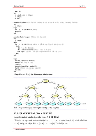 Bài toán liệt kê                                                                                                  13


  max = 30;
var
  x: array[1..max] of Integer;
  n: Integer;
  f: Text;

procedure PrintResult; {In cấu hình tìm được, do thủ tục tìm đệ quy Try gọi khi tìm ra một cấu hình}
var
  i: Integer;
begin
  for i := 1 to n do Write(f, x[i]);
  WriteLn(f);
end;

procedure Try(i: Integer); {Thử các cách chọn x[i]}
var
  j: Integer;
begin
  for j := 0 to 1 do {Xét các giá trị có thể gán cho x[i], với mỗi giá trị đó}
     begin
       x[i] := j; {Thử đặt x[i]}
       if i = n then PrintResult {Nếu i = n thì in kết quả}
       else Try(i + 1); {Nếu i chưa phải là phần tử cuối thì tìm tiếp x[i+1]}
     end;
end;

begin
  Assign(f, InputFile); Reset(f);
  ReadLn(f, n); {Nhập dữ liệu}
  Close(f);
  Assign(f, OutputFile); Rewrite(f);
  Try(1); {Thử các cách chọn giá trị x[1]}
  Close(f);
end.
Ví dụ: Khi n = 3, cây tìm kiếm quay lui như sau:


                                                        Try(1)
                                              X1=0               X1=1


                                                                                Try(2)
                                  Try(2)
                      X2=0                 X2=1                        X2=0              X2=1




                   Try(3)                    Try(3)                    Try(3)               Try(3)
        X3=0                 X3=1
                                           X3=0       X3=1       X3=0           X3=1     X3=0        X3=1



      000                   001              010         011     100             101         110            111    Result


Hình 1: Cây tìm kiếm quay lui trong bài toán liệt kê dãy nhị phân


3.2. LIỆT KÊ CÁC TẬP CON K PHẦN TỬ
Input/Output có khuôn dạng như trong P_1_02_2.PAS
Để liệt kê các tập con k phần tử của tập S = {1, 2, …, n} ta có thể đưa về liệt kê các cấu hình
x[1..n], ở đây các x[i] ∈ S và x[1] < x[2] < … < x[k]. Ta có nhận xét:


Lê Minh Hoàng
 