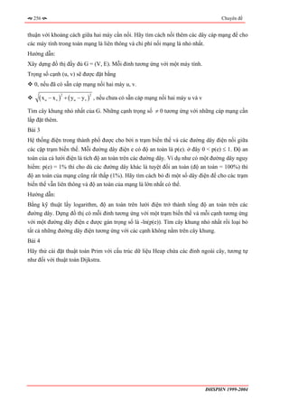 256                                                                                        Chuyên đề


thuận với khoảng cách giữa hai máy cần nối. Hãy tìm cách nối thêm các dây cáp mạng để cho
các máy tính trong toàn mạng là liên thông và chi phí nối mạng là nhỏ nhất.
Hướng dẫn:
Xây dựng đồ thị đầy đủ G = (V, E). Mỗi đỉnh tương ứng với một máy tính.
Trọng số cạnh (u, v) sẽ được đặt bằng
  0, nếu đã có sẵn cáp mạng nối hai máy u, v.

    ( x u − x v ) + ( yu − y v )
                2                  2
                                       , nếu chưa có sẵn cáp mạng nối hai máy u và v

Tìm cây khung nhỏ nhất của G. Những cạnh trọng số ≠ 0 tương ứng với những cáp mạng cần
lắp đặt thêm.
Bài 3
Hệ thống điện trong thành phố được cho bởi n trạm biến thế và các đường dây điện nối giữa
các cặp trạm biến thế. Mỗi đường dây điện e có độ an toàn là p(e). ở đây 0 < p(e) ≤ 1. Độ an
toàn của cả lưới điện là tích độ an toàn trên các đường dây. Ví dụ như có một đường dây nguy
hiểm: p(e) = 1% thì cho dù các đường dây khác là tuyệt đối an toàn (độ an toàn = 100%) thì
độ an toàn của mạng cũng rất thấp (1%). Hãy tìm cách bỏ đi một số dây điện để cho các trạm
biến thế vẫn liên thông và độ an toàn của mạng là lớn nhất có thể.
Hướng dẫn:
Bằng kỹ thuật lấy logarithm, độ an toàn trên lưới điện trở thành tổng độ an toàn trên các
đường dây. Dựng đồ thị có mỗi đỉnh tương ứng với một trạm biến thế và mỗi cạnh tương ứng
với một đường dây điện e được gán trọng số là -ln(p(e)). Tìm cây khung nhỏ nhất rồi loại bỏ
tất cả những đường dây điện tương ứng với các cạnh không nằm trên cây khung.
Bài 4
Hãy thử cài đặt thuật toán Prim với cấu trúc dữ liệu Heap chứa các đỉnh ngoài cây, tương tự
như đối với thuật toán Dijkstra.




                                                                                       ĐHSPHN 1999-2004
 