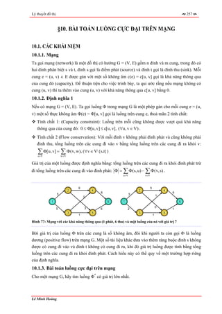 Lý thuyết đồ thị                                                                                    257



                   §10. BÀI TOÁN LUỒNG CỰC ĐẠI TRÊN MẠNG

10.1. CÁC KHÁI NIỆM
10.1.1. Mạng
Ta gọi mạng (network) là một đồ thị có hướng G = (V, E) gồm n đỉnh và m cung, trong đó có
hai đỉnh phân biệt s và t, đỉnh s gọi là điểm phát (source) và đỉnh t gọi là đỉnh thu (sink). Mỗi
cung e = (u, v) ∈ E được gán với một số không âm c(e) = c[u, v] gọi là khả năng thông qua
của cung đó (capacity). Để thuận tiện cho việc trình bày, ta qui ước rằng nếu mạng không có
cung (u, v) thì ta thêm vào cung (u, v) với khả năng thông qua c[u, v] bằng 0.
10.1.2. Định nghĩa 1
Nếu có mạng G = (V, E). Ta gọi luồng Φ trong mạng G là một phép gán cho mỗi cung e = (u,
v) một số thực không âm Φ(e) = Φ[u, v] gọi là luồng trên cung e, thoả mãn 2 tính chất:
   Tính chất 1: (Capacity constraint): Luồng trên mỗi cũng không được vượt quá khả năng
   thông qua của cung đó: 0 ≤ Φ[u, v] ≤ c[u, v], (∀u, v ∈ V) .
   Tính chất 2 (Flow conservation): Với mỗi đỉnh v không phải đỉnh phát và cũng không phải
   đỉnh thu, tổng luồng trên các cung đi vào v bằng tổng luồng trên các cung đi ra khỏi v:
    ∑ Φ[u, v] = ∑ Φ(v, w), (∀v ∈ V{s,t})
    u∈V                w∈V

Giá trị của một luồng được định nghĩa bằng: tổng luồng trên các cung đi ra khỏi đỉnh phát trừ
đi tổng luồng trên các cung đi vào đỉnh phát: Φ = ∑ Φ (s, u) − ∑ Φ (v,s) .
                                                        u∈V           v∈V



                                 6                                          5
                             2           4                        2                     4
                                             6                                              6
                   5                                          5                     1
                                     3
             1                                   6      1                                       6

                                     3                                              0
                   5                         6              2                               1
                             3           5                        3                     5
                                 1                                              1

Hình 77: Mạng với các khả năng thông qua (1 phát, 6 thu) và một luồng của nó với giá trị 7


Bởi giá trị của luồng Φ trên các cung là số không âm, đôi khi người ta còn gọi Φ là luồng
dương (positive flow) trên mạng G. Một số tài liệu khác đưa vào thêm ràng buộc đỉnh s không
được có cung đi vào và đỉnh t không có cung đi ra, khi đó giá trị luồng được tính bằng tổng
luồng trên các cung đi ra khỏi đỉnh phát. Cách hiểu này có thể quy về một trường hợp riêng
của định nghĩa.
10.1.3. Bài toán luồng cực đại trên mạng
Cho một mạng G, hãy tìm luồng Φ* có giá trị lớn nhất.



Lê Minh Hoàng
 