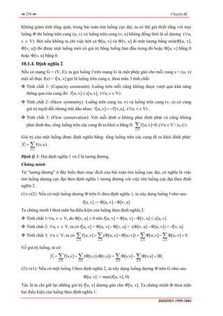 258                                                                                     Chuyên đề


Không giảm tính tổng quát, trong bài toán tìm luồng cực đại, ta có thể giả thiết rằng với mọi
luồng Φ thì luồng trên cung (u, v) và luồng trên cung (v, u) không đồng thời là số dương (∀u,
v ∈ V). Bởi nếu không ta chỉ việc bớt cả Φ[u, v] và Φ[v, u] đi một lượng bằng min(Φ[u, v],
Φ[v, u]) thì được một luồng mới có giá trị bằng luồng ban đầu trong đó hoặc Φ[u, v] bằng 0
hoặc Φ[v, u] bằng 0.
10.1.4. Định nghĩa 2
Nếu có mạng G = (V, E), ta gọi luồng f trên mạng G là một phép gán cho mỗi cung e = (u, v)
một số thực f(e) = f[u, v] gọi là luồng trên cung e, thoả mãn 3 tính chất:
   Tính chất 1: (Capacity constraint): Luồng trên mỗi cũng không được vượt quá khả năng
   thông qua của cung đó: f[u, v] ≤ c[u, v], (∀u, v ∈ V) .
   Tính chất 2: (Skew symmetry): Luồng trên cung (u, v) và luồng trên cung (v, u) có cùng
   giá trị tuyệt đối nhưng trái dấu nhau: f[u, v] = −f[v, u], (∀u, v ∈ V) .
   Tính chất 3: (Flow conservation): Với mỗi đỉnh u không phải đỉnh phát và cũng không
   phải đỉnh thu, tổng luồng trên các cung đi ra khỏi u bằng 0:      ∑ f[u, v]=0, (∀u ∈ V {s, t}) .
                                                                     v∈V

Giá trị của một luồng được định nghĩa bằng: tổng luồng trên các cung đi ra khỏi đỉnh phát:
f = ∑ f (s, u) .
     u∈V

Định lý 1: Hai định nghĩa 1 và 2 là tương đương.
Chứng minh:
Từ "tương đương" ở đây hiểu theo mục đích của bài toán tìm luồng cực đại, có nghĩa là việc
tìm luồng dương cực đại theo định nghĩa 1 tương đương với việc tìm luồng cực đại theo định
nghĩa 2.
(1)⇒(2): Nếu có một luồng dương Φ trên G theo định nghĩa 1, ta xây dựng luồng f như sau:
                                      f[u, v] := Φ[u, v] - Φ[v, u]
Ta chứng minh f thoả mãn ba điều kiện của luồng theo định nghĩa 2:
   Tính chất 1:∀u, v ∈ V, do Φ[v, u] ≥ 0 nên f[u, v] = Φ[u, v] - Φ[v, u] ≤ c[u, v]
   Tính chất 2: ∀u, v ∈ V, ta có f[u, v] = Φ[u, v] - Φ[v, u] = -(Φ[v, u] - Φ[u, v]) = -f[v, u]
   Tính chất 3: ∀u ∈ V, ta có   ∑ f[u, v] = ∑ (Φ[u, v] − Φ[u, v]) = ∑ Φ[u, v] − ∑ Φ[u, v] = 0
                                v∈V            v∈V                         v∈V      v∈V


Về giá trị luồng, ta có:
                   f = ∑ f[s,v] = ∑ (Φ[s,v]-Φ[v,s]) = ∑ Φ[s,v] − ∑ Φ[v,s] = Φ
                       v∈V       v∈V                     v∈V         v∈V


(2)⇒(1): Nếu có một luồng f theo định nghĩa 2, ta xây dựng luồng dương Φ trên G như sau:
                                       Φ[u, v] := max(f[u, v], 0)
Tức là ta chỉ giữ lại những giá trị f[u, v] dương gán cho Φ[u, v]. Ta chứng minh Φ thoả mãn
hai điều kiện của luồng theo định nghĩa 1:
                                                                                  ĐHSPHN 1999-2004
 