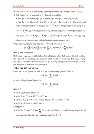Lý thuyết đồ thị                                                                             259


   Tính chất 1: ∀u, v ∈ V, rõ ràng Φ[u, v] không âm và Φ[u, v] = max(f[u, v], 0) ≤ c[u, v].
   Tính chất 2: ∀u, v ∈ V, ta có f[u, v] = Φ[u, v] - Φ[v, u] bởi
       Nếu f[u, v] ≥ 0 thì Φ[u, v] = f[u, v] và Φ[v, u] = 0 ⇒ f[u, v] = Φ[u, v] - Φ[v, u]
       Nếu f[u, v] < 0 thì Φ[u, v] = 0 và Φ[v, u] = f[v, u] = -f[u, v] ⇒ f[u, v] = Φ[u, v] - Φ[v, u]
   Ta lại có tổng luồng trên các cung đi vào v =           ∑ Φ[u, v] , tổng luồng trên các cung đi ra
                                                           u∈V

   khỏi v =   ∑ Φ[v, u] . Hiệu số giữa tổng luồng trên các cung đi vào v và tổng luồng trên các
              u∈V

   cung đi ra khỏi v =       ∑ Φ[u, v] - ∑ Φ[v, u] = ∑ Φ[u, v] − Φ[v, u] = ∑ f[u,v] =0. Vậy tổng
                             u∈V         u∈V             u∈V                   u∈V

   luồng trên các cung đi ra khỏi v bằng tổng luồng trên các cung đi vào v
Về giá trị luồng, cũng từ đẳng thức f[u, v] = Φ[u, v] - Φ[v, u], ta có
                   Φ = ∑ Φ[s, v] − ∑ Φ[v,s] = ∑ (Φ[s, v] − Φ[v,s]) = ∑ f[s, v] = f
                       v∈V         v∈V           v∈V                     v∈V

Định lý được chứng minh.
Định nghĩa 1 trực quan và dễ hiểu hơn định nghĩa 2, tuy nhiên định nghĩa 2 lại thích hợp hơn
cho việc trình bày và chứng minh các thuật toán trong bài. Ta sẽ sử dụng định nghĩa 1 trong
các hình vẽ và output (chỉ quan tâm tới các giá trị luồng dương) còn các khái niệm khi diễn
giải thuật toán sẽ được hiểu theo định nghĩa 2.
10.1.5. Các tính chất cơ bản
Cho X và Y là hai tập con của đỉnh V, ta gọi khả năng thông qua từ X đến Y là:
                                         c(X, Y) =     ∑
                                                      u∈X,v∈Y
                                                                c[u,v]

và giá trị luồng thông từ X sang Y là:
                                         f (X, Y) =    ∑
                                                      u∈X,v∈Y
                                                                f[u,v]

Định lý 2:
   Với ∀X ⊆ V, ta có f(X, X) = 0
   Với ∀X, Y ⊆ V, ta có f(X, Y) = -f(Y, X)
   Với ∀X, Y, Z ⊆ V, X ∩ Y = ∅, ta có f(X, Z) + f(Y, Z) = f(X ∪ Y, Z)
   Với ∀X ⊆ V{s, t}, ta có f(X, V) = 0
Chứng minh:
   Với ∀X ⊆ V, ta có f (X, X) =      ∑ f[u,v] , như vậy nếu f[u, v] xuất hiện trong tổng thì f[v, u]
                                    u,v∈X

   cũng xuất hiện, theo tính chất 2 của luồng, ta có f(X, X) = 0




Lê Minh Hoàng
 