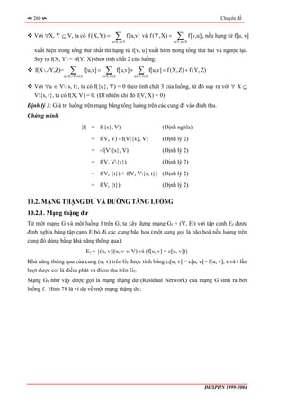 260                                                                                                         Chuyên đề


   Với ∀X, Y ⊆ V, ta có f (X, Y) =              ∑
                                              u∈X,v∈Y
                                                        f[u,v] và f (Y, X) =          ∑
                                                                                     v∈Y,u∈X
                                                                                               f[v,u] , nếu hạng tử f[u, v]

   xuất hiện trong tổng thứ nhất thì hạng từ f[v, u] xuất hiện trong tổng thứ hai và ngược lại.
   Suy ra f(X, Y) = -f(Y, X) theo tính chất 2 của luồng.
   f(X ∪ Y,Z)=      ∑
                 u∈X ∪ Y,v∈Z
                               f[u,v] =    ∑
                                          u∈X,v∈Z
                                                    f[u,v] +    ∑
                                                               u∈Y,v∈Z
                                                                         f[u,v] = f (X, Z) + f (Y, Z)

   Với ∀u ∈ V{s, t}, ta có f({u}, V) = 0 theo tính chất 3 của luồng, từ đó suy ra với ∀ X ⊆
   V{s, t}, ta có f(X, V) = 0. (Dĩ nhiên khi đó f(V, X) = 0)
Định lý 3: Giá trị luồng trên mạng bằng tổng luồng trên các cung đi vào đỉnh thu.
Chứng minh:
                           |f| = f({s}, V)                                     (Định nghĩa)
                                  = f(V, V) - f(V{s}, V)                      (Định lý 2)
                                  = -f(V{s}, V)                               (Định lý 2)
                                  = f(V, V{s})                                (Định lý 2)
                                  = f(V, {t}) + f(V, V{s, t}) (Định lý 2)
                                  = f(V, {t})                                  (Định lý 2)

10.2. MẠNG THẶNG DƯ VÀ ĐƯỜNG TĂNG LUỒNG
10.2.1. Mạng thặng dư
Từ một mạng G và một luồng f trên G, ta xây dựng mạng Gf = (V, Ef) với tập cạnh Ef được
định nghĩa bằng tập cạnh E bỏ đi các cung bão hoà (một cung gọi là bão hoà nếu luồng trên
cung đó đúng bằng khả năng thông qua):
                                Ef = {(u, v)|(u, v ∈ V) và (f[u, v] < c[u, v])}
Khả năng thông qua của cung (u, v) trên Gf được tính bằng cf[u, v] = c[u, v] - f[u, v], s và t lần
lượt được coi là điểm phát và điểm thu trên Gf.
Mạng Gf như vậy được gọi là mạng thặng dư (Residual Network) của mạng G sinh ra bởi
luồng f. Hình 78 là ví dụ về một mạng thặng dư:




                                                                                                      ĐHSPHN 1999-2004
 