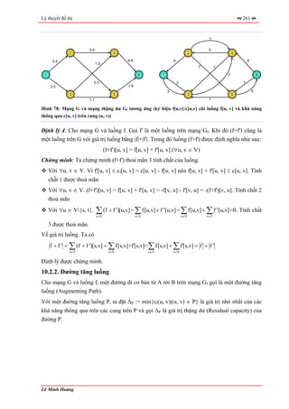 Lý thuyết đồ thị                                                                                                 261



                                                                                                1


                        5:6                                                                     5
              2                         4                                              2                     4

      5:5                                      6:6                       5                                           6
                              1:3
                                                                                           3         1

 1                                                    6          1                                       2                   6

                          0:3                                                2                                   1
     2:5                                       1:6
                                                                     3                                                   5
              3                         5                                              3                     5
                        1:1                                                                     1

Hình 78: Mạng G và mạng thặng dư Gf tương ứng (ký hiệu f[u,v]:c[u,v] chỉ luồng f[u, v] và khả năng
thông qua c[u, v] trên cung (u, v))


Định lý 4: Cho mạng G và luồng f. Gọi f' là một luồng trên mạng Gf. Khi đó (f+f') cũng là
một luồng trên G với giá trị luồng bằng |f|+|f'|. Trong đó luồng (f+f') được định nghĩa như sau:
                                    (f+f')[u, v] = f[u, v] + f'[u, v] (∀u, v ∈ V)
Chứng minh: Ta chứng minh (f+f') thoả mãn 3 tính chất của luồng.
     Với ∀u, v ∈ V. Vì f'[u, v] ≤ cf[u, v] = c[u, v] - f[u, v] nên f[u, v] + f'[u, v] ≤ c[u, v]. Tính
     chất 1 được thoả mãn
     Với ∀u, v ∈ V. (f+f')[u, v] = f[u, v] + f'[u, v] = -f[v, u] - f'[v, u] = -(f+f')[v, u]. Tính chất 2
     thoả mãn
     Với ∀u ∈ V{s, t}.       ∑ (f + f ')[u,v] = ∑ f[u,v] + f '[u,v] = ∑ f[u,v] + ∑ f '[u,v] =0. Tính chất
                              v∈V                    v∈V                         v∈V           v∈V

     3 được thoả mãn.
Về giá trị luồng. Ta có
     f + f ' = ∑ (f + f ')[s,v] = ∑ f[s,v]+f'[s,v]= ∑ f[s,v] + ∑ f'[s,v] = f + f '
              v∈V                     v∈V                  v∈V           v∈V

Định lý được chứng minh.
10.2.2. Đường tăng luồng
Cho mạng G và luồng f, một đường đi cơ bản từ A tới B trên mạng Gf gọi là một đường tăng
luồng (Augmenting Path).
Với một đường tăng luồng P, ta đặt ∆P := min{cf(u, v)|(u, v) ∈ P} là giá trị nhỏ nhất của các
khả năng thông qua trên các cung trên P và gọi ∆P là giá trị thặng dư (Residual capacity) của
đường P.




Lê Minh Hoàng
 
