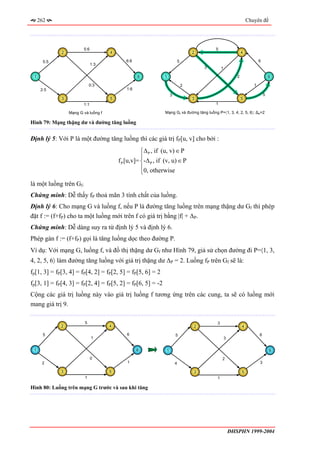 262                                                                                                          Chuyên đề




                        5:6                                                                5
             2                       4                                             2                          4

       5:5                                  6:6                            5                                             6
                              1:3
                                                                                       3       1

 1                                                6           1                                           2                      6

                             0:3                                               2                                     1
      2:5                                   1:6
                                                                   3                                                         5
             3                       5                                             3                          5
                        1:1                                                                1

                 Mạng G và luồng f                             Mạng Gf và đường tăng luồng P=〈1, 3, 4, 2, 5, 6〉; ∆P=2

Hình 79: Mạng thặng dư và đường tăng luồng


Định lý 5: Với P là một đường tăng luồng thì các giá trị fP[u, v] cho bởi :
                                                    ⎧∆ P , if (u, v) ∈ P
                                                    ⎪
                                         f P [u,v]= ⎨-∆ P , if (v, u) ∈ P
                                                    ⎪0, otherwise
                                                    ⎩
là một luồng trên Gf.
Chứng minh: Dễ thấy fP thoả mãn 3 tính chất của luồng.
Định lý 6: Cho mạng G và luồng f, nếu P là đường tăng luồng trên mạng thặng dư Gf thì phép
đặt f := (f+fP) cho ta một luồng mới trên f có giá trị bằng |f| + ∆P.
Chứng minh: Dễ dàng suy ra từ định lý 5 và định lý 6.
Phép gán f := (f+fP) gọi là tăng luồng dọc theo đường P.
Ví dụ: Với mạng G, luồng f, và đồ thị thặng dư Gf như Hình 79, giả sử chọn đường đi P=〈1, 3,
4, 2, 5, 6〉 làm đường tăng luồng với giá trị thặng dư ∆P = 2. Luồng fP trên Gf sẽ là:
fp[1, 3] = fP[3, 4] = fP[4, 2] = fP[2, 5] = fP[5, 6] = 2
fp[3, 1] = fP[4, 3] = fP[2, 4] = fP[5, 2] = fP[6, 5] = -2
Cộng các giá trị luồng này vào giá trị luồng f tương ứng trên các cung, ta sẽ có luồng mới
mang giá trị 9.

                         5                                                                 3
             2                       4                                             2                          4

       5                                     6                         5                                                 6
                              1                                                                    3

 1                                                6            1                                                                 6

                              0                                                                2
      2                                      1                         4                                                 3

             3                       5                                             3                          5
                         1                                                                 1

Hình 80: Luồng trên mạng G trước và sau khi tăng




                                                                                                       ĐHSPHN 1999-2004
 