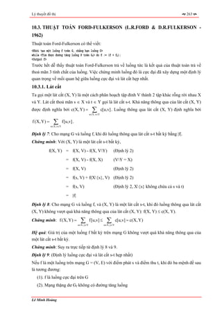 Lý thuyết đồ thị                                                                                       263


10.3. THUẬT TOÁN FORD-FULKERSON (L.R.FORD & D.R.FULKERSON -
1962)
Thuật toán Ford-Fulkerson có thể viết:
<Khởi tạo một luồng f trên G, chẳng hạn luồng 0>
while <Tìm được đường tăng luồng P trên Gf> do f := (f + fP);
<Output f>
Trước hết dễ thấy thuật toán Ford-Fulkerson trả về luồng tức là kết quả của thuật toán trả về
thoả mãn 3 tính chất của luồng. Việc chứng minh luồng đó là cực đại đã xây dựng một định lý
quan trọng về mối quan hệ giữa luồng cực đại và lát cắt hẹp nhất.
10.3.1. Lát cắt
Ta gọi một lát cắt (X, Y) là một cách phân hoạch tập đỉnh V thành 2 tập khác rỗng rời nhau X
và Y. Lát cắt thoả mãn s ∈ X và t ∈ Y gọi là lát cắt s-t. Khả năng thông qua của lát cắt (X, Y)
được định nghĩa bởi c(X, Y) =                ∑
                                            u∈X,v∈Y
                                                      c[u,v] . Luồng thông qua lát cắt (X, Y) định nghĩa bởi

f (X, Y) =    ∑
             u∈X,v∈Y
                       f[u,v] .

Định lý 7: Cho mạng G và luồng f, khi đó luồng thông qua lát cắt s-t bất kỳ bằng |f|.
Chứng minh: Với (X, Y) là một lát cắt s-t bất kỳ,
           f(X, Y) = f(X, V) - f(X, VY)                     (Định lý 2)
                         = f(X, V) - f(X, X)                 (VY = X)
                         = f(X, V)                           (Định lý 2)
                         = f(s, V) + f(X{s}, V) (Định lý 2)
                         = f(s, V)                           (Định lý 2, X{s} không chứa cả s và t)
                         = |f|
Định lý 8: Cho mạng G và luồng f, và (X, Y) là một lát cắt s-t, khi đó luồng thông qua lát cắt
(X, Y) không vượt quá khả năng thông qua của lát cắt (X, Y): f(X, Y) ≤ c(X, Y).
Chứng minh: f (X, Y) =             ∑
                                  u∈X,y∈V
                                            f[u,v] ≤     ∑
                                                       u∈X,y∈V
                                                                 c[u,v] = c(X, Y)

Hệ quả: Giá trị của một luồng f bất kỳ trên mạng G không vượt quá khả năng thông qua của
một lát cắt s-t bất kỳ.
Chứng minh: Suy ra trực tiếp từ định lý 8 và 9.
Định lý 9: (Định lý luồng cực đại và lát cắt s-t hẹp nhất)
Nếu f là một luồng trên mạng G = (V, E) với điểm phát s và điểm thu t, khi đó ba mệnh đề sau
là tương đương:
   (1). f là luồng cực đại trên G
   (2). Mạng thặng dư Gf không có đường tăng luồng


Lê Minh Hoàng
 