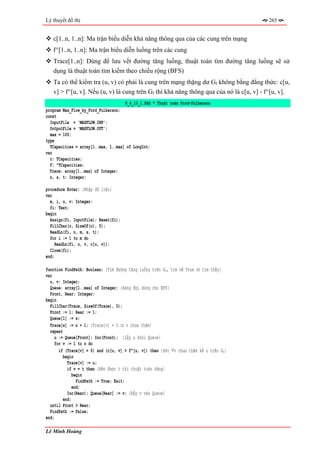Lý thuyết đồ thị                                                                        265


   c[1..n, 1..n]: Ma trận biểu diễn khả năng thông qua của các cung trên mạng
   f^[1..n, 1..n]: Ma trận biểu diễn luồng trên các cung
   Trace[1..n]: Dùng để lưu vết đường tăng luồng, thuật toán tìm đường tăng luồng sẽ sử
   dụng là thuật toán tìm kiếm theo chiều rộng (BFS)
   Ta có thể kiểm tra (u, v) có phải là cung trên mạng thặng dư Gf không bằng đẳng thức: c[u,
   v] > f^[u, v]. Nếu (u, v) là cung trên Gf thì khả năng thông qua của nó là c[u, v] - f^[u, v].
                                     P_4_10_1.PAS * Thuật toán Ford-Fulkerson
program Max_Flow_by_Ford_Fulkerson;
const
  InputFile = 'MAXFLOW.INP';
  OutputFile = 'MAXFLOW.OUT';
  max = 100;
type
  TCapacities = array[1..max, 1..max] of LongInt;
var
  c: TCapacities;
  f: ^TCapacities;
  Trace: array[1..max] of Integer;
  n, s, t: Integer;

procedure Enter; {Nhập dữ liệu}
var
  m, i, u, v: Integer;
  fi: Text;
begin
  Assign(fi, InputFile); Reset(fi);
  FillChar(c, SizeOf(c), 0);
  ReadLn(fi, n, m, s, t);
  for i := 1 to m do
     ReadLn(fi, u, v, c[u, v]);
  Close(fi);
end;

function FindPath: Boolean; {Tìm đường tăng luồng trên Gf, trả về True ⇔ tìm thấy}
var
  u, v: Integer;
  Queue: array[1..max] of Integer; {Hàng đợi dùng cho BFS}
  Front, Rear: Integer;
begin
  FillChar(Trace, SizeOf(Trace), 0);
  Front := 1; Rear := 1;
  Queue[1] := s;
  Trace[s] := n + 1; {Trace[v] = 0 ⇒ v chưa thăm}
  repeat
    u := Queue[Front]; Inc(Front); {Lấy u khỏi Queue}
    for v := 1 to n do
      if (Trace[v] = 0) and (c[u, v] > f^[u, v]) then {Xét ∀v chưa thăm kề u trên Gf}
         begin
           Trace[v] := u;
           if v = t then {Đến được t thì thuật toán dừng}
              begin
                FindPath := True; Exit;
              end;
           Inc(Rear); Queue[Rear] := v; {Đẩy v vào Queue}
         end;
  until Front > Rear;
  FindPath := False;
end;

Lê Minh Hoàng
 