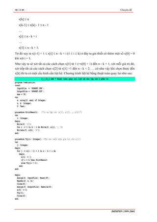 14                                                                                             Chuyên đề


   x[k] ≤ n
   x[k-1] ≤ x[k] - 1 ≤ n - 1
   …
   x[i] ≤ n - k + i
   …
   x[1] ≤ n - k + 1.
Từ đó suy ra x[i-1] + 1 ≤ x[i] ≤ n - k + i (1 ≤ i ≤ k) ở đây ta giả thiết có thêm một số x[0] = 0
khi xét i = 1.
Như vậy ta sẽ xét tất cả các cách chọn x[1] từ 1 (=x[0] + 1) đến n - k + 1, với mỗi giá trị đó,
xét tiếp tất cả các cách chọn x[2] từ x[1] +1 đến n - k + 2, … cứ như vậy khi chọn được đến
x[k] thì ta có một cấu hình cần liệt kê. Chương trình liệt kê bằng thuật toán quay lui như sau:
                         P_1_03_2.PAS * Thuật toán quay lui liệt kê các tập con k phần tử
program Combination;
const
  InputFile = 'SUBSET.INP';
  OutputFile = 'SUBSET.OUT';
  max = 30;
var
  x: array[0..max] of Integer;
  n, k: Integer;
  f: Text;

procedure PrintResult; (*In ra tập con {x[1], x[2], …, x[k]}*)
var
  i: Integer;
begin
  Write(f, '{');
  for i := 1 to k - 1 do Write(f, x[i], ', ');
  WriteLn(f, x[k], '}');
end;

procedure Try(i: Integer); {Thử các cách chọn giá trị cho x[i]}
var
  j: Integer;
begin
  for j := x[i - 1] + 1 to n - k + i do
     begin
       x[i] := j;
       if i = k then PrintResult
       else Try(i + 1);
     end;
end;

begin
  Assign(f, InputFile); Reset(F);
  ReadLn(f, n, k);
  Close(f);
  Assign(f, OutputFile); Rewrite(f);
  x[0] := 0;
  Try(1);
  Close(f);
end.



                                                                                            ĐHSPHN 1999-2004
 