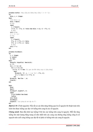 266                                                                           Chuyên đề



procedure IncFlow; {Tăng luồng dọc đường tăng luồng: f := (f + fP)}
var
  Delta, u, v: Integer;
begin
  {Tính Delta = ∆P}
  Delta := MaxInt;
  v := t;
  repeat
     u := Trace[v];
     if c[u, v] - f^[u, v] < Delta then Delta := c[u, v] - f^[u, v];
     v := u;
  until v = s;
  {f := (f + fP)}
  v := t;
  repeat
     u := Trace[v];
     f^[u, v] := f^[u, v] + Delta;
     f^[v, u] := f^[v, u] - Delta;
     v := u;
  until v = s;
end;

procedure PrintResult;
var
  u, v: Integer;
  m: LongInt;
  fo: Text;
begin
  Assign(fo, OutputFile); Rewrite(fo);
  m := 0;
  for u := 1 to n do
     for v := 1 to n do
       if f^[u, v] > 0 then {Chỉ quan tâm đến những cung có luồng dương}
         begin
           WriteLn(fo, 'f[', u, ', ', v, '] = ', f^[u, v]);
           if u = s then m := m + f^[s, v];
         end;
  WriteLn(fo, 'Max Flow: ', m);
  Close(fo);
end;

begin
  Enter;
  New(f);
  FillChar(f^, SizeOf(f^), 0);
  repeat
     if not FindPath then Break;
     IncFlow;
  until False;
  PrintResult;
  Dispose(f); {Giải phóng bộ nhớ cấp cho f^}
end.
Định lý 10: (Tính nguyên): Nếu tất cả các khả năng thông qua là số nguyên thì thuật toán trên
luôn tìm được luồng cực đại với luồng trên cung là các số nguyên.
Chứng minh: Ban đầu khởi tạo luồng 0 thì tức các luồng trên cung là nguyên. Mỗi lần tăng
luồng lên một lượng bằng trọng số nhỏ nhất trên các cung của đường tăng luồng cũng là số
nguyên nên cuối cùng luồng cực đại tất sẽ phải có luồng trên các cung là nguyên.



                                                                           ĐHSPHN 1999-2004
 