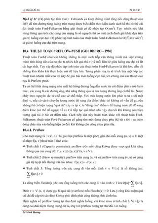 Lý thuyết đồ thị                                                                       267


Định lý 11: (Độ phức tạp tính toán): Edmonds và Karp chứng minh rằng nếu dùng thuật toán
BFS để tìm đường tăng luồng trên mạng được biểu diễn theo kiểu danh sách kề thì có thể cài
đặt thuật toán Ford-Fulkerson bằng giải thuật có độ phức tạp O(nm2). Tuy nhiên nếu khả
năng thông qua trên các cung của mạng là số nguyên thì có một cách đánh giá khác dựa trên
giá trị luồng cực đại: Độ phức tạp tính toán của thuật toán Ford-Fulkerson là O(|f*|.m) với |f*|
là giá trị luồng cực đại trên mạng.

10.4. THUẬT TOÁN PREFLOW-PUSH (GOLDBERG - 1986)
Thuật toán Ford-Fulkerson không những là một cách tiếp cận thông minh mà việc chứng
minh tính đúng đắn của nó cho ta nhiều kết quả thú vị về mối liên hệ giữa luồng cực đại và lát
cắt hẹp nhất. Tuy vậy độ phức tạp tính toán của thuật toán Ford-Fulkerson là khá lớn, dẫn tới
những khó khăn khi thực hiện với dữ liệu lớn. Trong phần này ta sẽ trình bày một lớp các
thuật toán nhanh nhất cho tới nay để giải bài toán luồng cực đại, tên chung của các thuật toán
này là Preflow-push.
Ta có thể hình dung mạng như một hệ thống đường ống dẫn nước từ với điểm phát s tới điểm
thu t, các cung là các đường ống, khả năng thông qua là lưu lượng đường ống có thể tải. Nước
chảy theo nguyên tắc từ chỗ cao về chỗ thấp. Với một lượng nước lớn phát ra từ s tới một
đỉnh v, nếu có cách chuyển lượng nước đó sang địa điểm khác thì không có vấn đề gì, nếu
không thì có hiện tượng "quá tải" xảy ra tại v, ta "dâng cao" điểm v để lượng nước đó đổ sang
điểm khác (có thể đổ ngược về s). Cứ tiếp tục quá trình như vậy cho tới khi không còn hiện
tượng quá tải ở bất cứ điểm nào. Cách tiếp cận này hoàn toàn khác với thuật toán Ford-
Fulkerson: thuật toán Ford-Fulkerson cố gắng tìm một dòng chảy phụ (fP) từ s tới t và thêm
dòng chảy này vào luồng hiện có đến khi không còn dòng chảy phụ nữa.
10.4.1. Preflow
Cho một mạng G = (V, E). Ta gọi một preflow là một phép gán cho mỗi cung (u, v) ∈ E một
số thực f[u, v] thoả mãn 3 tính chất:
   Tính chất 1 (Capacity constraint): preflow trên mỗi cũng không được vượt quá khả năng
   thông qua của cung đó: f[u, v] ≤ c[u, v] (∀u, v ∈ V) .
   Tính chất 2 (Skew symmetry): preflow trên cung (u, v) và preflow trên cung (v, u) có cùng
   giá trị tuyệt đối nhưng trái dấu nhau: f[u, v] = −f[v, u]

   Tính chất 3: Tổng luồng trên các cung đi vào mỗi đỉnh v ∈ V{s} là số không âm:
    ∑ f[u,v] ≥ 0
    u∈V


Ta dùng biến FlowIn[v] để lưu tổng luồng trên các cung đi vào đỉnh v: FlowIn[u]= ∑ f[u,v] .
                                                                                      u∈V

Đỉnh v ∈ V{s, t} được gọi là quá tải (overflow) nếu FlowIn[v] > 0. Lưu ý rằng khái niệm quá
tải chỉ đề cập tới các đỉnh không phải đỉnh phát cũng không phải đỉnh thu.
Định nghĩa về preflow tương tự như định nghĩa luồng, chỉ khác nhau ở tính chất 3. Vì vậy ta
cũng có khái niệm mạng thặng dư Gf ứng với preflow tương tự như đối với luồng.
Lê Minh Hoàng
 