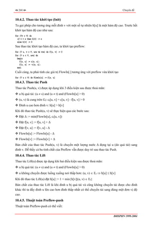268                                                                             Chuyên đề


10.4.2. Thao tác khởi tạo (Init)
Ta gọi phép cho tương ứng mỗi đỉnh v với một số tự nhiên h[u] là một hàm độ cao. Trước hết
khởi tạo hàm độ cao như sau:
for (∀v ∈ V) do
  if v = s then h[v] := n
  else h[v] := 0
Sau thao tác khởi tạo hàm độ cao, ta khởi tạo preflow:
for (∀ u, v ∈ V, u≠s và v≠s) do f[u, v] := 0
for (∀ u ∈ V, u≠s) do
  begin
    f[s, u] := c[s, u];
    f[u, s] := -c[s, u];
  end;
Cuối cùng, ta phải tính các giá trị FlowIn[.] tương ứng với preflow vừa khởi tạo
for (∀ u ∈ V) do FlowIn[u] := f[s, u]
10.4.3. Thao tác Push
Thao tác Push(u, v) được áp dụng khi 3 điều kiện sau được thoả mãn:
   u bị quá tải: (u ≠ s) and (u ≠ t) and (FlowIn[u] > 0)
   (u, v) là cung trên Gf: cf[u, v] = c[u, v] - f[u, v] > 0
   Đỉnh u cao hơn đỉnh v: h[u] > h[v]
Khi đó thao tác Push(u, v) sẽ thực hiện qua các bước sau:
   Đặt ∆ := min(FlowIn[u], cf[u, v])
   Đặt f[u, v] := f[u, v] + ∆
   Đặt f[v, u] := f[v, u] - ∆
   FlowIn[u] := FlowIn[u] - ∆
   FlowIn[v] := FlowIn[v] + ∆
Bản chất của thao tác Push(u, v) là chuyển một lượng nước ∆ đọng tại u (do quá tải) sang
đỉnh v. Dễ thấy cả ba tính chất của Preflow vẫn được duy trì sau thao tác Push.
10.4.4. Thao tác Lift
Thao tác Lift(u) được áp dụng khi hai điều kiện sau được thoả mãn:
   u bị quá tải: (u ≠ s) and (u ≠ t) and (FlowIn[u] > 0)
   u không chuyển được luồng xuống nơi thấp hơn: (u, v) ∈ Ef ⇒ h[u] ≤ h[v]
Khi đó thao tác Lift(u) đặt h[u] := 1 + min{h[v]|(u, v) ∈ Ef}
Bản chất của thao tác Lift là khi đỉnh u bị quá tải và cũng không chuyển tải được cho đỉnh
khác thì ta đẩy đỉnh u lên cao hơn đỉnh thấp nhất có thể chuyển tải sang đúng một đơn vị độ
cao.
10.4.5. Thuật toán Preflow-push
Thuật toán Preflow-push có thể viết:


                                                                            ĐHSPHN 1999-2004
 