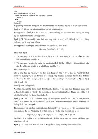 Lý thuyết đồ thị                                                                       269


Init;
while <Còn đỉnh bị quá tải u> do
  if <∃v ∈ V để có thể thực hiện thao tác Push(u, v)> then
    Push(u, v)
  else
    Lift(u);
<Output f>
Việc chứng minh tính đúng đắn của thuật toán Preflow-push có thể suy ra từ các định lý sau:
Định lý 12: Độ cao của các đỉnh không bao giờ bị giảm đi cả.
Chứng minh: Dễ thấy bởi chỉ có thao tác Lift thay đổi độ cao của đỉnh, thao tác này chỉ nâng
độ cao một đỉnh lên chứ không giảm đi.
Định lý 13: Các độ cao h[.] luôn thoả mãn ràng buộc: ∀ (u, v) ∈ Ef thì h[u] ≤ h[v] + 1. Ràng
buộc này gọi là ràng buộc độ cao
Chứng minh: Rõ ràng tại bước khởi tạo, các độ cao h[.] thoả mãn:
                                      ∀(u, v) ∈ Ef ⇒ h[u] ≤ h[v] + 1.
Thao tác Lift(u)
   Với mọi cung (u, v) ∈ Ef, thao tác Lift đặt h[u] := 1 + min{h[v]|(u, v) ∈ Ef} đẩy u lên cao
   hơn nhưng không quá h[v] + 1.
   Với mọi cung (w, u) ∈ Ef, trước khi vào thủ tục Lift thì h[w] ≤ h[u] + 1 theo giả thiết, vậy
   nếu đẩy u lên cao hơn thì h[w] vẫn không quá h[u] + 1.
Thao tác Push(u, v)
Chú ý rằng thao tác Push(u, v) chỉ thực hiện được nếu h[u] > h[v]. Thao tác Push trước hết
thêm vào Ef cung (v, u) khi đó ta có h[v] < h[u], ràng buộc độ cao được duy trì. Sau đó thao
tác Push có thể dỡ bỏ cung (u, v) từ Ef, việc dỡ bỏ này cũng bỏ luôn ràng buộc độ cao (h[u]
phải ≤ h[v] + 1).
Định lý được chứng minh.
Nói thêm rằng có thể chứng minh được thao tác Push(u, v) chỉ thực hiện được nếu u cao hơn
v đúng 1 đơn vị (h[u] = h[v] + 1). Điều này có thể suy ra từ ràng buộc độ cao h[u] ≤ h[v] + 1
và điều kiện h[u] > h[v] của thao tác Push.
Định lý 14: Cho G = (V, E) là một mạng với điểm phát s và điểm thu t, gọi f là một preflow
trên G. Khi đó nếu tồn tại một hàm độ cao h trên V thoả mãn ràng buộc độ cao thì không có
đường đi từ s tới t trong Gf.
Chứng minh: Giả sử phản chứng rằng có đường đi P = 〈s = v0, v1…, vk = t〉, không giảm tính
tổng quát, có thể coi P là đường đi cơ bản, tức là k < n. Từ ràng buộc độ cao ta có:
                   h[s] = h[v0] ≤ h[v1] + 1 ≤ h[v2] + 2 ≤ … ≤ h[vk] + k = h[t] + k.
Bởi h[t] = 0, ta có h[s] ≤ k < n. Mâu thuẫn với việc h[s] được khởi tạo bằng n và không bao
giờ bị thay đổi cả.
Định lý 15: Thuật toán Preflow-push là đúng đắn và có độ phức tạp tính toán O(n2m).


Lê Minh Hoàng
 