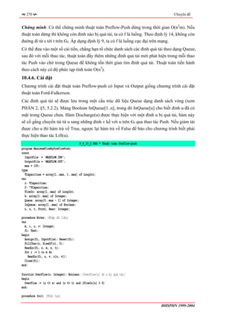 270                                                                               Chuyên đề


Chứng minh: Có thể chứng minh thuật toán Preflow-Push dừng trong thời gian O(n2m). Nếu
thuật toán dừng thì không còn đỉnh nào bị quá tải, ta có f là luồng. Theo định lý 14, không còn
đường đi từ s tới t trên Gf. Áp dụng định lý 9, ta có f là luồng cực đại trên mạng.
Có thể đưa vào một số cải tiến, chẳng hạn tổ chức danh sách các đỉnh quá tải theo dạng Queue,
sau đó với mỗi thao tác, thuật toán đẩy thêm những đỉnh quá tải mới phát hiện trong mỗi thao
tác Push vào chờ trong Queue để không tốn thời gian tìm đỉnh quá tải. Thuật toán tiến hành
theo cách này có độ phức tạp tính toán O(n3).
10.4.6. Cài đặt
Chương trình cài đặt thuật toán Preflow-push có Input và Output giống chương trình cài đặt
thuật toán Ford-Fulkerson.
Các đỉnh quá tải sẽ được lưu trong một cấu trúc dữ liệu Queue dạng danh sách vòng (xem
PHẦN 2, §5, 5.2.2). Mảng Boolean InQueue[1..n], trong đó InQueue[u] cho biết đỉnh u đã có
mặt trong Queue chưa. Hàm Discharge(u) được thực hiện với một đỉnh u bị quá tải, hàm này
sẽ cố gắng chuyển tải từ u sang những đỉnh v kề với u trên Gf qua thao tác Push. Nếu giảm tải
được cho u thì hàm trả về True, ngược lại hàm trả về False để báo cho chương trình biết phải
thực hiện thao tác Lift(u).
                                      P_4_10_2.PAS * Thuật toán Preflow-push
program MaximumFlowByPreFlowPush;
const
  InputFile = 'MAXFLOW.INP';
  OutputFile = 'MAXFLOW.OUT';
  max = 100;
type
  TCapacities = array[1..max, 1..max] of LongInt;
var
  c: TCapacities;
  f: ^TCapacities;
  FlowIn: array[1..max] of LongInt;
  h: array[1..max] of Integer;
  Queue: array[0..max - 1] of Integer;
  InQueue: array[1..max] of Boolean;
  n, s, t, Front, Rear: Integer;

procedure Enter; {Nhập dữ liệu}
var
  m, i, u, v: Integer;
  fi: Text;
begin
  Assign(fi, InputFile); Reset(fi);
  FillChar(c, SizeOf(c), 0);
  ReadLn(fi, n, m, s, t);
  for i := 1 to m do
     ReadLn(fi, u, v, c[u, v]);
  Close(fi);
end;

function OverFlow(u: Integer): Boolean; {OverFlow[u] ⇔ u bị quá tải}
begin
  OverFlow := (u <> s) and (u <> t) and (FlowIn[u] > 0)
end;

procedure Init; {Khởi tạo}

                                                                               ĐHSPHN 1999-2004
 