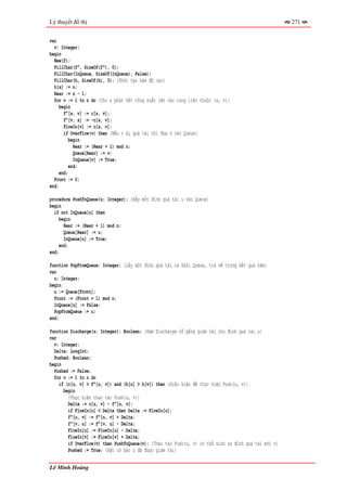 Lý thuyết đồ thị                                                                                      271


var
  v: Integer;
begin
  New(f);
  FillChar(f^, SizeOf(f^), 0);
  FillChar(InQueue, SizeOf(InQueue), False);
  FillChar(h, SizeOf(h), 0); {Khởi tạo hàm độ cao}
  h[s] := n;
  Rear := n - 1;
  for v := 1 to n do {Cho s phát hết công suất lên các cung liên thuộc (s, v)}
     begin
       f^[s, v] := c[s, v];
       f^[v, s] := -c[s, v];
       FlowIn[v] := c[s, v];
       if OverFlow(v) then {Nếu v bị quá tải thì đưa v vào Queue}
          begin
            Rear := (Rear + 1) mod n;
            Queue[Rear] := v;
            InQueue[v] := True;
          end;
     end;
  Front := 0;
end;

procedure PushToQueue(u: Integer); {Đẩy một đỉnh quá tải u vào Queue}
begin
  if not InQueue[u] then
     begin
       Rear := (Rear + 1) mod n;
       Queue[Rear] := u;
       InQueue[u] := True;
     end;
end;

function PopFromQueue: Integer; {Lấy một đỉnh quá tải ra khỏi Queue, trả về trong kết quả hàm}
var
  u: Integer;
begin
  u := Queue[Front];
  Front := (Front + 1) mod n;
  InQueue[u] := False;
  PopFromQueue := u;
end;

function Discharge(u: Integer): Boolean; {Hàm Discharge cố gắng giảm tải cho đỉnh quá tải u}
var
  v: Integer;
  Delta: LongInt;
  Pushed: Boolean;
begin
  Pushed := False;
  for v := 1 to n do
    if (c[u, v] > f^[u, v]) and (h[u] > h[v]) then {Điều kiện để thực hiện Push(u, v)}
      begin
        {Thực hiện thao tác Push(u, v)}
        Delta := c[u, v] - f^[u, v];
        if FlowIn[u] < Delta then Delta := FlowIn[u];
        f^[u, v] := f^[u, v] + Delta;
        f^[v, u] := f^[v, u] - Delta;
        FlowIn[u] := FlowIn[u] - Delta;
        FlowIn[v] := FlowIn[v] + Delta;
        if OverFlow(v) then PushToQueue(v); {Thao tác Push(u, v) có thể sinh ra đỉnh quá tải mới v}
        Pushed := True; {Đặt cờ báo u đã được giảm tải}


Lê Minh Hoàng
 
