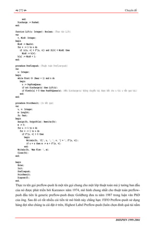 272                                                                                               Chuyên đề


      end;
  Discharge := Pushed;
end;

function Lift(u: Integer): Boolean; {Thao tác Lift}
var
  v, MinH: Integer;
begin
  MinH := MaxInt;
  for v := 1 to n do
     if (c[u, v] > f^[u, v]) and (h[v] < MinH) then
       MinH := h[v];
  h[u] := MinH + 1;
end;

procedure Preflowpush; {Thuật toán Preflow-push}
var
  u: Integer;
begin
  while Front <> (Rear + 1) mod n do
     begin
       u := PopFromQueue;
       if not Discharge(u) then Lift(u);
       if FlowIn[u] > 0 then PushToQueue(u); {Nếu Discharge(u) không chuyển tải được hết cho u thì u vẫn quá tải}
     end;
end;

procedure PrintResult; {In kết quả}
var
  u, v: Integer;
  m: LongInt;
  fo: Text;
begin
  Assign(fo, OutputFile); Rewrite(fo);
  m := 0;
  for u := 1 to n do
     for v := 1 to n do
       if f^[u, v] > 0 then
         begin
           WriteLn(fo, 'f[', u, ', ', v, '] = ', f^[u, v]);
           if u = s then m := m + f^[s, v];
         end;
  WriteLn(fo, 'Max Flow: ', m);
  Close(fo);
end;

begin
  Enter;
  Init;
  Preflowpush;
  PrintResult;
  Dispose(f);
end.
Thực ra tên gọi preflow-push là một tên gọi chung cho một lớp thuật toán mà ý tưởng ban đầu
của nó được phát triển bởi Karzanov năm 1974, mô hình chung nhất cho thuật toán preflow-
push đầu tiên là generic preflow-push được Goldberg đưa ra năm 1987 trong luận văn PhD
của ông. Sau đó có rất nhiều cải tiến từ mô hình này chẳng hạn: FIFO Preflow-push sử dụng
hàng đợi như chúng ta cài đặt ở trên, Highest Label Preflow-push (luôn chọn đỉnh quá tải nằm



                                                                                             ĐHSPHN 1999-2004
 