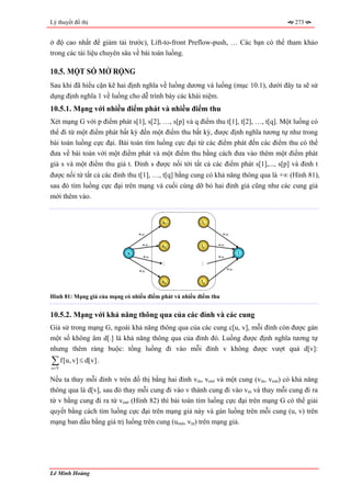Lý thuyết đồ thị                                                                      273


ở độ cao nhất để giảm tải trước), Lift-to-front Preflow-push, … Các bạn có thể tham khảo
trong các tài liệu chuyên sâu về bài toán luồng.

10.5. MỘT SỐ MỞ RỘNG
Sau khi đã hiểu cặn kẽ hai định nghĩa về luồng dương và luồng (mục 10.1), dưới đây ta sẽ sử
dụng định nghĩa 1 về luồng cho dễ trình bày các khái niệm.
10.5.1. Mạng với nhiều điểm phát và nhiều điểm thu
Xét mạng G với p điểm phát s[1], s[2], …, s[p] và q điểm thu t[1], t[2], …, t[q]. Một luồng có
thể đi từ một điểm phát bất kỳ đến một điểm thu bất kỳ, được định nghĩa tương tự như trong
bài toán luồng cực đại. Bài toán tìm luồng cực đại từ các điểm phát đến các điểm thu có thể
đưa về bài toán với một điểm phát và một điểm thu bằng cách đưa vào thêm một điểm phát
giả s và một điểm thu giả t. Đỉnh s được nối tới tất cả các điểm phát s[1],..., s[p] và đỉnh t
được nối từ tất cả các đỉnh thu t[1], …, t[q] bằng cung có khả năng thông qua là +∞ (Hình 81),
sau đó tìm luồng cực đại trên mạng và cuối cùng dỡ bỏ hai đỉnh giả cũng như các cung giả
mới thêm vào.


                                         s1             t1

                                +∞                                +∞

                                  +∞     a2
                                         s1             a2
                                                        t1    +∞
                            s                                           t
                                  +∞                          +∞
                                         …




                                                        …




                                +∞                                 +∞

                                         sp             tq


Hình 81: Mạng giả của mạng có nhiều điểm phát và nhiều điểm thu


10.5.2. Mạng với khả năng thông qua của các đỉnh và các cung
Giả sử trong mạng G, ngoài khả năng thông qua của các cung c[u, v], mỗi đỉnh còn được gán
một số không âm d[.] là khả năng thông qua của đỉnh đó. Luồng được định nghĩa tương tự
nhưng thêm ràng buộc: tổng luồng đi vào mỗi đỉnh v không được vượt quá d[v]:
∑ f[u, v] ≤ d[v] .
u∈V

Nếu ta thay mỗi đỉnh v trên đồ thị bằng hai đỉnh vin, vout và một cung (vin, vout) có khả năng
thông qua là d[v], sau đó thay mỗi cung đi vào v thành cung đi vào vin và thay mỗi cung đi ra
từ v bằng cung đi ra từ vout (Hình 82) thì bài toán tìm luồng cực đại trên mạng G có thể giải
quyết bằng cách tìm luồng cực đại trên mạng giả này và gán luồng trên mỗi cung (u, v) trên
mạng ban đầu bằng giá trị luồng trên cung (uout, vin) trên mạng giả.




Lê Minh Hoàng
 