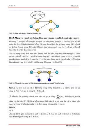 274                                                                                                       Chuyên đề




                                             d
                                      in              out




                                                 u




Hình 82: Thay một đỉnh u bằng hai đỉnh uin, uout


10.5.3. Mạng với ràng buộc luồng thông qua của các cung bị chặn cả trên và dưới
Xét mạng G trong đó mỗi cung (u, v) ngoài khả năng thông qua c[u, v] còn được gán một số
không âm d[u, v] là cận dưới của luồng. Bài toán đặt ra là có tồn tại luồng tương thích trên G
hay không. (Luồng tương thích trên G là một phép gán cho mỗi cung (u, v) một giá trị f[u, v]
thỏa mãn: d[u, v] ≤ f[u, v] ≤ c[u, v] ).
Đưa vào mạng G một đỉnh phát giả s' và một đỉnh thu giả t', xây dựng một mạng giả G’ theo
quy tắc: với mỗi cung (u, v) trên G sẽ tương ứng với 3 cung trên G’: cung (s', v) và (u, t') với
khả năng thông qua là d[u, v], cung (u, v) với khả năng thông qua là c[u, v] - d[u, v]. Ngoài ra
thêm vào một cung (t, s) trên G’ với khả năng thông qua +∞ (Hình 83).

                                                              +∞


                                                          c[u,v]-d[u,v]
                                 s                   u                    v               t


                                           d[u,v]                              d[u,v]


                                                     t’                   s’

Hình 83: Mạng giả của mạng có khả năng thông qua của các cung bị chặn hai phía


Định lý 16: Điều kiện cần và đủ để tồn tại luồng tương thích trên G là trên G’ phải tồn tại
luồng từ s' tới t' với giá trị luồng là      ∑ d[u, v] .
                                           ( u , v )∈E


Dễ thấy nếu tồn tại luồng trên G’ từ s' tới t' với giá trị luồng                          ∑ d[u, v] thì luồng đó phải là
                                                                                        ( u , v )∈E

luồng cực đại trên G’. Để chỉ ra luồng tương thích trên G, ta chỉ việc lấy giá trị luồng trên
cung (u, v) của G’ cộng thêm d[u, v] là được luồng trên cung (u, v) của G.
Bài tập:
Bài 1
Cho một đồ thị gồm n đỉnh và m cạnh và 2 đỉnh A, B. Hãy tìm cách bỏ đi một số ít nhất các
cạnh để không còn đường đi từ A tới B.



                                                                                                      ĐHSPHN 1999-2004
 