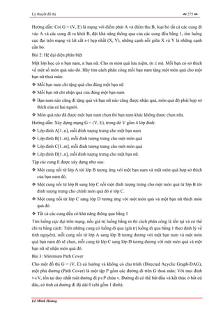 Lý thuyết đồ thị                                                                      275


Hướng dẫn: Coi G = (V, E) là mạng với điểm phát A và điểm thu B, loại bỏ tất cả các cung đi
vào A và các cung đi ra khỏi B, đặt khả năng thông qua của các cung đều bằng 1, tìm luồng
cực đại trên mạng và lát cắt s-t hẹp nhất (X, Y), những cạnh nỗi giữa X và Y là những cạnh
cần bỏ.
Bài 2: Hệ đại diện phân biệt
Một lớp học có n bạn nam, n bạn nữ. Cho m món quà lưu niệm, (n ≤ m). Mỗi bạn có sở thích
về một số món quà nào đó. Hãy tìm cách phân công mỗi bạn nam tặng một món quà cho một
bạn nữ thoả mãn:
   Mỗi bạn nam chỉ tặng quà cho đúng một bạn nữ
   Mỗi bạn nữ chỉ nhận quà của đúng một bạn nam
   Bạn nam nào cũng đi tặng quà và bạn nữ nào cũng được nhận quà, món quà đó phải hợp sở
   thích của cả hai người.
   Món quà nào đã được một bạn nam chọn thì bạn nam khác không được chọn nữa.
Hướng dẫn: Xây dựng mạng G = (V, E), trong đó V gồm 4 lớp đỉnh:
   Lớp đỉnh A[1..n], mỗi đỉnh tượng trưng cho một bạn nam
   Lớp đỉnh B[1..m], mỗi đỉnh tượng trưng cho một món quà
   Lớp đỉnh C[1..m], mỗi đỉnh tượng trưng cho một món quà
   Lớp đỉnh D[1..n], mỗi đỉnh tượng trưng cho một bạn nữ.
Tập các cung E được xây dựng như sau:
   Một cung nối từ lớp A tới lớp B tương ứng với một bạn nam và một món quà hợp sở thích
   của bạn nam đó.
   Một cung nối từ lớp B sang lớp C nối một đỉnh tượng trưng cho một món quà từ lớp B tới
   đỉnh tượng trưng cho chính món quà đó ở lớp C.
   Một cung nối từ lớp C sang lớp D tương ứng với một món quà và một bạn nữ thích món
   quà đó.
   Tất cả các cung đều có khả năng thông qua bằng 1
Tìm luồng cực đại trên mạng, nếu giá trị luồng bằng m thì cách phân công là tồn tại và có thể
chỉ ra bằng cách: Trên những cung có luồng đi qua (giá trị luồng đi qua bằng 1 theo định lý về
tính nguyên), mỗi cung nối từ lớp A sang lớp B tương đương với một bạn nam và một món
quà bạn nam đó sẽ chọn, mỗi cung từ lớp C sang lớp D tương đương với một món quà và một
bạn nữ sẽ nhận món quà đó.
Bài 3: Minimum Path Cover
Cho một đồ thị G = (V, E) có hướng và không có chu trình (Directed Acyclic Graph-DAG),
một phủ đường (Path Cover) là một tập P gồm các đường đi trên G thoả mãn: Với mọi đỉnh
v∈V, tồn tại duy nhất một đường đi p∈P chứa v. Đường đi có thể bắt đầu và kết thúc ở bất cứ
đâu, có tính cả đường đi độ dài 0 (chỉ gồm 1 đỉnh).


Lê Minh Hoàng
 