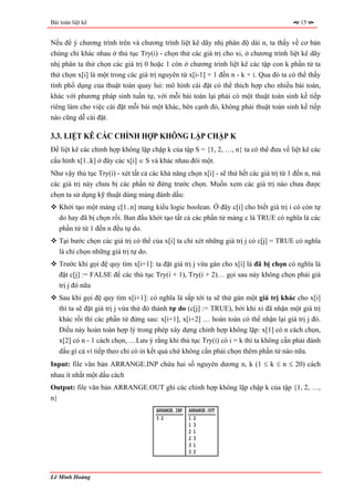 Bài toán liệt kê                                                                          15


Nếu để ý chương trình trên và chương trình liệt kê dãy nhị phân độ dài n, ta thấy về cơ bản
chúng chỉ khác nhau ở thủ tục Try(i) - chọn thử các giá trị cho xi, ở chương trình liệt kê dãy
nhị phân ta thử chọn các giá trị 0 hoặc 1 còn ở chương trình liệt kê các tập con k phần tử ta
thử chọn x[i] là một trong các giá trị nguyên từ x[i-1] + 1 đến n - k + i. Qua đó ta có thể thấy
tính phổ dụng của thuật toán quay lui: mô hình cài đặt có thể thích hợp cho nhiều bài toán,
khác với phương pháp sinh tuần tự, với mỗi bài toán lại phải có một thuật toán sinh kế tiếp
riêng làm cho việc cài đặt mỗi bài một khác, bên cạnh đó, không phải thuật toán sinh kế tiếp
nào cũng dễ cài đặt.

3.3. LIỆT KÊ CÁC CHỈNH HỢP KHÔNG LẶP CHẬP K
Để liệt kê các chỉnh hợp không lặp chập k của tập S = {1, 2, …, n} ta có thể đưa về liệt kê các
cấu hình x[1..k] ở đây các x[i] ∈ S và khác nhau đôi một.
Như vậy thủ tục Try(i) - xét tất cả các khả năng chọn x[i] - sẽ thử hết các giá trị từ 1 đến n, mà
các giá trị này chưa bị các phần tử đứng trước chọn. Muốn xem các giá trị nào chưa được
chọn ta sử dụng kỹ thuật dùng mảng đánh dấu:
   Khởi tạo một mảng c[1..n] mang kiểu logic boolean. Ở đây c[i] cho biết giá trị i có còn tự
   do hay đã bị chọn rồi. Ban đầu khởi tạo tất cả các phần tử mảng c là TRUE có nghĩa là các
   phần tử từ 1 đến n đều tự do.
   Tại bước chọn các giá trị có thể của x[i] ta chỉ xét những giá trị j có c[j] = TRUE có nghĩa
   là chỉ chọn những giá trị tự do.
   Trước khi gọi đệ quy tìm x[i+1]: ta đặt giá trị j vừa gán cho x[i] là đã bị chọn có nghĩa là
   đặt c[j] := FALSE để các thủ tục Try(i + 1), Try(i + 2)… gọi sau này không chọn phải giá
   trị j đó nữa
   Sau khi gọi đệ quy tìm x[i+1]: có nghĩa là sắp tới ta sẽ thử gán một giá trị khác cho x[i]
   thì ta sẽ đặt giá trị j vừa thử đó thành tự do (c[j] := TRUE), bởi khi xi đã nhận một giá trị
   khác rồi thì các phần tử đứng sau: x[i+1], x[i+2] … hoàn toàn có thể nhận lại giá trị j đó.
   Điều này hoàn toàn hợp lý trong phép xây dựng chỉnh hợp không lặp: x[1] có n cách chọn,
   x[2] có n - 1 cách chọn, …Lưu ý rằng khi thủ tục Try(i) có i = k thì ta không cần phải đánh
   dấu gì cả vì tiếp theo chỉ có in kết quả chứ không cần phải chọn thêm phần tử nào nữa.
Input: file văn bản ARRANGE.INP chứa hai số nguyên dương n, k (1 ≤ k ≤ n ≤ 20) cách
nhau ít nhất một dấu cách
Output: file văn bản ARRANGE.OUT ghi các chỉnh hợp không lặp chập k của tập {1, 2, …,
n}
                                      ARRANGE.INP   ARRANGE.OUT
                                      32            12
                                                    13
                                                    21
                                                    23
                                                    31
                                                    32



Lê Minh Hoàng
 