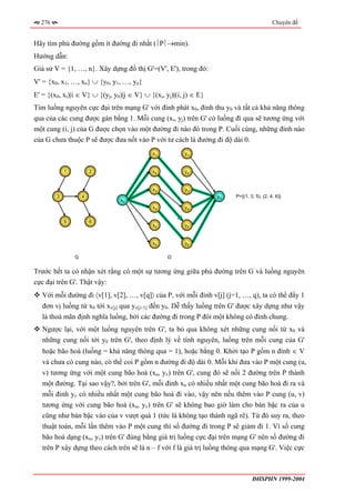 276                                                                                      Chuyên đề


Hãy tìm phủ đường gồm ít đường đi nhất (⎪P⎪→min).
Hướng dẫn:
Giả sử V = {1, …, n}. Xây dựng đồ thị G'=(V', E'), trong đó:
V' = {x0, x1, …, xn} ∪ {y0, y1, …, yn}
E' = {(x0, xi)|i ∈ V} ∪ {(yj, y0)|j ∈ V} ∪ {(xi, yj)|(i, j) ∈ E}
Tìm luồng nguyên cực đại trên mạng G' với đỉnh phát x0, đỉnh thu y0 và tất cả khả năng thông
qua của các cung được gán bằng 1. Mỗi cung (xi, yj) trên G' có luồng đi qua sẽ tương ứng với
một cung (i, j) của G được chọn vào một đường đi nào đó trong P. Cuối cùng, những đỉnh nào
của G chưa thuộc P sẽ được đưa nốt vào P với tư cách là đường đi độ dài 0.
                                            x1          y1


            1           2                   x2          y2


                                            x3          y3
        3           4                                              y0   P={(1, 3, 5), (2, 4, 6)}
                                x0
                                            x4          y4


            5           6
                                            x5          y5


                                            x6          y6

                G                                 G’


Trước hết ta có nhận xét rằng có một sự tương ứng giữa phủ đường trên G và luồng nguyên
cực đại trên G'. Thật vậy:
   Với mỗi đường đi 〈v[1], v[2], …, v[q]〉 của P, với mỗi đỉnh v[j] (j=1, …, q), ta có thể đẩy 1
   đơn vị luồng từ x0 tới xv[j] qua yv[j+1] đến y0. Dễ thấy luồng trên G' được xây dựng như vậy
   là thoả mãn định nghĩa luồng, bởi các đường đi trong P đôi một không có đỉnh chung.
   Ngược lại, với một luồng nguyên trên G', ta bỏ qua không xét những cung nối từ x0 và
   những cung nối tới y0 trên G', theo định lý về tính nguyên, luồng trên mỗi cung của G'
   hoặc bão hoà (luồng = khả năng thông qua = 1), hoặc bằng 0. Khởi tạo P gồm n đỉnh ∈ V
   và chưa có cung nào, có thể coi P gồm n đường đi độ dài 0. Mỗi khi đưa vào P một cung (u,
   v) tương ứng với một cung bão hoà (xu, yv) trên G', cung đó sẽ nối 2 đường trên P thành
   một đường. Tại sao vậy?, bởi trên G', mỗi đỉnh xu có nhiều nhất một cung bão hoà đi ra và
   mỗi đỉnh yv có nhiều nhất một cung bão hoà đi vào, vậy nên nếu thêm vào P cung (u, v)
   tương ứng với cung bão hoà (xu, yv) trên G' sẽ không bao giờ làm cho bán bậc ra của u
   cũng như bán bậc vào của v vượt quá 1 (tức là không tạo thành ngã rẽ). Từ đó suy ra, theo
   thuật toán, mỗi lần thêm vào P một cung thì số đường đi trong P sẽ giảm đi 1. Vì số cung
   bão hoà dạng (xu, yv) trên G' đúng bằng giá trị luồng cực đại trên mạng G' nên số đường đi
   trên P xây dựng theo cách trên sẽ là n – f với f là giá trị luồng thông qua mạng G'. Việc cực



                                                                                ĐHSPHN 1999-2004
 