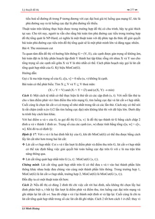 Lý thuyết đồ thị                                                                         277


   tiểu hoá số đường đi trong P tương đương với cực đại hoá giá trị luồng qua mạng G', tức là
   phủ đường suy ra từ luồng cực đại là phủ đường tối thiểu.
Thuật toán trên không thực hiện được trong trường hợp đồ thị có chu trình, hãy tự giải thích
tại sao. Cho tới nay, người ta vẫn cho rằng bài toán tìm phủ đường cực tiểu trong trường hợp
đồ thị tổng quát là NP-Hard, có nghĩa là một thuật toán với độ phức tạp đa thức để giải quyết
bài toán phủ đường cực tiểu trên đồ thị tổng quát sẽ là một phát minh lớn và đáng ngạc nhiên.
Bài 4: The minimum cut
Ta quan tâm đến đồ thị vô hướng liên thông G = (V, E), các cạnh được gán trọng số không âm,
bài toán đặt ra là hãy phân hoạch tập đỉnh V thành hai tập khác rỗng rời nhau X và Y sao cho
tổng trọng số các cạnh nối giữa X và Y là nhỏ nhất có thể. Cách phân hoạch này gọi là lát cắt
tổng quát hẹp nhất của G. Ký hiệu MinCut(G).
Hướng dẫn:
Gọi c là ma trận trọng số của G, c[u, v] = 0 nếu (u, v) không là cạnh.
Bài toán có thể phát biểu: Tìm X ⊆ V và Y ⊆ V thoả mãn:
                     (X ∪ Y = V) and (X ∩ Y = ∅) and (c(X, Y) → min)
Cách 1: Một cách tệ nhất có thể thực hiện là thử tất cả các cặp đỉnh (s, t). Với mỗi lần thử ta
cho s làm điểm phát và t làm điểm thu trên mạng G, tìm luồng cực đại và lát cắt s-t hẹp nhất.
Cuối cùng là chọn lát cắt s-t có trọng số nhỏ nhất trong tất cả các lần thử. Cách này có thể nói
là rất chậm (mất n.(n-1)/2 lần tìm luồng cực đại) nên không khả thi với dữ liệu lớn. Dưới đây
ta trình bày cách làm khác.
Với hai điểm u và v của G, ta gọi đồ thị G/{u, v} là đồ thị tạo thành từ G bằng cách chập 2
đỉnh u và v thành 1 đỉnh uv. Trọng số của các cạnh (uv, w) được tính bằng tổng c[u, w] + c[v,
w]. Khi đó ta có định lý:
Định lý 17: Với s và t là hai đỉnh bất kỳ của G, khi đó MinCut(G) có thể thu được bằng cách
lấy lát cắt nhỏ hơn trong hai lát cắt:
   Lát cắt s-t hẹp nhất: Coi s và t lần lượt là điểm phát và điểm thu trên G, lát cắt s-t hẹp nhất
   có thể xác định bằng việc giải quyết bài toán luồng cực đại trên G với c là ma trận khả
   năng thông qua.
   Lát cắt tổng quát hẹp nhất trên G/{s, t}: MinCut(G/{s, t}).
Chứng minh: Lát cắt tổng quát hẹp nhất trên G có thể đưa s và t vào hai thành phần liên
thông khác nhau hoặc đưa chúng vào cùng một thành phần liên thông. Trong trường hợp 1,
MinCut(G) là lát cắt s-t hẹp nhất, trường hợp 2, MinCut(G) là MinCut(G/{s, t}).
Đến đây ta có một thuật toán tốt hơn:
Cách 2: Nếu đồ thị có đúng 2 đỉnh thì chỉ việc cắt rời hai đỉnh, nếu không thì chọn lấy hai
đỉnh phân biệt s, t bất kỳ lần lượt là điểm phát và điểm thu, tìm luồng cực đại trên mạng và
ghi nhận lại lát cắt s-t. Sau đó chập s và t lại thành một đỉnh st và lặp lại. Cuối cùng là chỉ ra
lát cắt tổng quát hẹp nhất trong số các lát cắt đã ghi nhận. Cách 2 tốt hơn cách 1 ở chỗ: thay vì


Lê Minh Hoàng
 