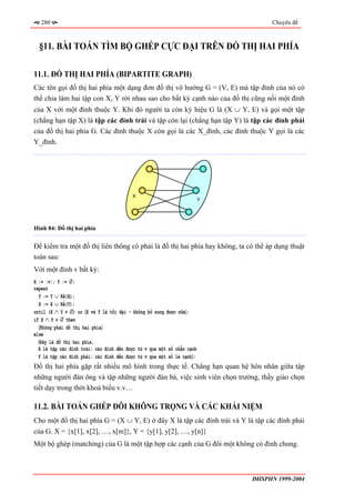 280                                                                             Chuyên đề



  §11. BÀI TOÁN TÌM BỘ GHÉP CỰC ĐẠI TRÊN ĐỒ THỊ HAI PHÍA

11.1. ĐỒ THỊ HAI PHÍA (BIPARTITE GRAPH)
Các tên gọi đồ thị hai phía một dạng đơn đồ thị vô hướng G = (V, E) mà tập đỉnh của nó có
thể chia làm hai tập con X, Y rời nhau sao cho bất kỳ cạnh nào của đồ thị cũng nối một đỉnh
của X với một đỉnh thuộc Y. Khi đó người ta còn ký hiệu G là (X ∪ Y, E) và gọi một tập
(chẳng hạn tập X) là tập các đỉnh trái và tập còn lại (chẳng hạn tập Y) là tập các đỉnh phải
của đồ thị hai phía G. Các đỉnh thuộc X còn gọi là các X_đỉnh, các đỉnh thuộc Y gọi là các
Y_đỉnh.




                                         X
                                                                        Y




Hình 84: Đồ thị hai phía


Để kiểm tra một đồ thị liên thông có phải là đồ thị hai phía hay không, ta có thể áp dụng thuật
toán sau:
Với một đỉnh v bất kỳ:
X := {v}; Y := ∅;
repeat
  Y := Y ∪ Kề(X);
  X := X ∪ Kề(Y);
until (X ∩ Y ≠ ∅) or 〈X và Y là tối đại - không bổ sung được nữa〉;
if X ∩ Y ≠ ∅ then
  〈Không phải đồ thị hai phía〉
else
  〈Đây là đồ thị hai phía,
  X là tập các đỉnh trái: các đỉnh đến được từ v qua một số chẵn cạnh
  Y là tập các đỉnh phải: các đỉnh đến được từ v qua một số lẻ cạnh〉;
Đồ thị hai phía gặp rất nhiều mô hình trong thực tế. Chẳng hạn quan hệ hôn nhân giữa tập
những người đàn ông và tập những người đàn bà, việc sinh viên chọn trường, thầy giáo chọn
tiết dạy trong thời khoá biểu v.v…

11.2. BÀI TOÁN GHÉP ĐÔI KHÔNG TRỌNG VÀ CÁC KHÁI NIỆM
Cho một đồ thị hai phía G = (X ∪ Y, E) ở đây X là tập các đỉnh trái và Y là tập các đỉnh phải
của G. X = {x[1], x[2], …, x[m]}, Y = {y[1], y[2], …, y[n]}
Một bộ ghép (matching) của G là một tập hợp các cạnh của G đôi một không có đỉnh chung.



                                                                            ĐHSPHN 1999-2004
 