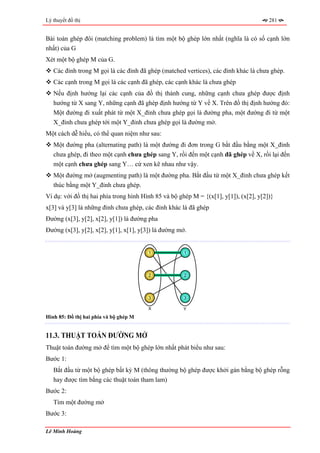 Lý thuyết đồ thị                                                                       281


Bài toán ghép đôi (matching problem) là tìm một bộ ghép lớn nhất (nghĩa là có số cạnh lớn
nhất) của G
Xét một bộ ghép M của G.
   Các đỉnh trong M gọi là các đỉnh đã ghép (matched vertices), các đỉnh khác là chưa ghép.
   Các cạnh trong M gọi là các cạnh đã ghép, các cạnh khác là chưa ghép
   Nếu định hướng lại các cạnh của đồ thị thành cung, những cạnh chưa ghép được định
   hướng từ X sang Y, những cạnh đã ghép định hướng từ Y về X. Trên đồ thị định hướng đó:
   Một đường đi xuất phát từ một X_đỉnh chưa ghép gọi là đường pha, một đường đi từ một
   X_đỉnh chưa ghép tới một Y_đỉnh chưa ghép gọi là đường mở.
Một cách dễ hiểu, có thể quan niệm như sau:
   Một đường pha (alternating path) là một đường đi đơn trong G bắt đầu bằng một X_đỉnh
   chưa ghép, đi theo một cạnh chưa ghép sang Y, rồi đến một cạnh đã ghép về X, rồi lại đến
   một cạnh chưa ghép sang Y… cứ xen kẽ nhau như vậy.
   Một đường mở (augmenting path) là một đường pha. Bắt đầu từ một X_đỉnh chưa ghép kết
   thúc bằng một Y_đỉnh chưa ghép.
Ví dụ: với đồ thị hai phía trong hình Hình 85 và bộ ghép M = {(x[1], y[1]), (x[2], y[2])}
x[3] và y[3] là những đỉnh chưa ghép, các đỉnh khác là đã ghép
Đường (x[3], y[2], x[2], y[1]) là đường pha
Đường (x[3], y[2], x[2], y[1], x[1], y[3]) là đường mở.


                                        1             1




                                        2             2




                                        3             3

                                        X            Y
Hình 85: Đồ thị hai phía và bộ ghép M


11.3. THUẬT TOÁN ĐƯỜNG MỞ
Thuật toán đường mở để tìm một bộ ghép lớn nhất phát biểu như sau:
Bước 1:
   Bắt đầu từ một bộ ghép bất kỳ M (thông thường bộ ghép được khởi gán bằng bộ ghép rỗng
   hay được tìm bằng các thuật toán tham lam)
Bước 2:
   Tìm một đường mở
Bước 3:

Lê Minh Hoàng
 